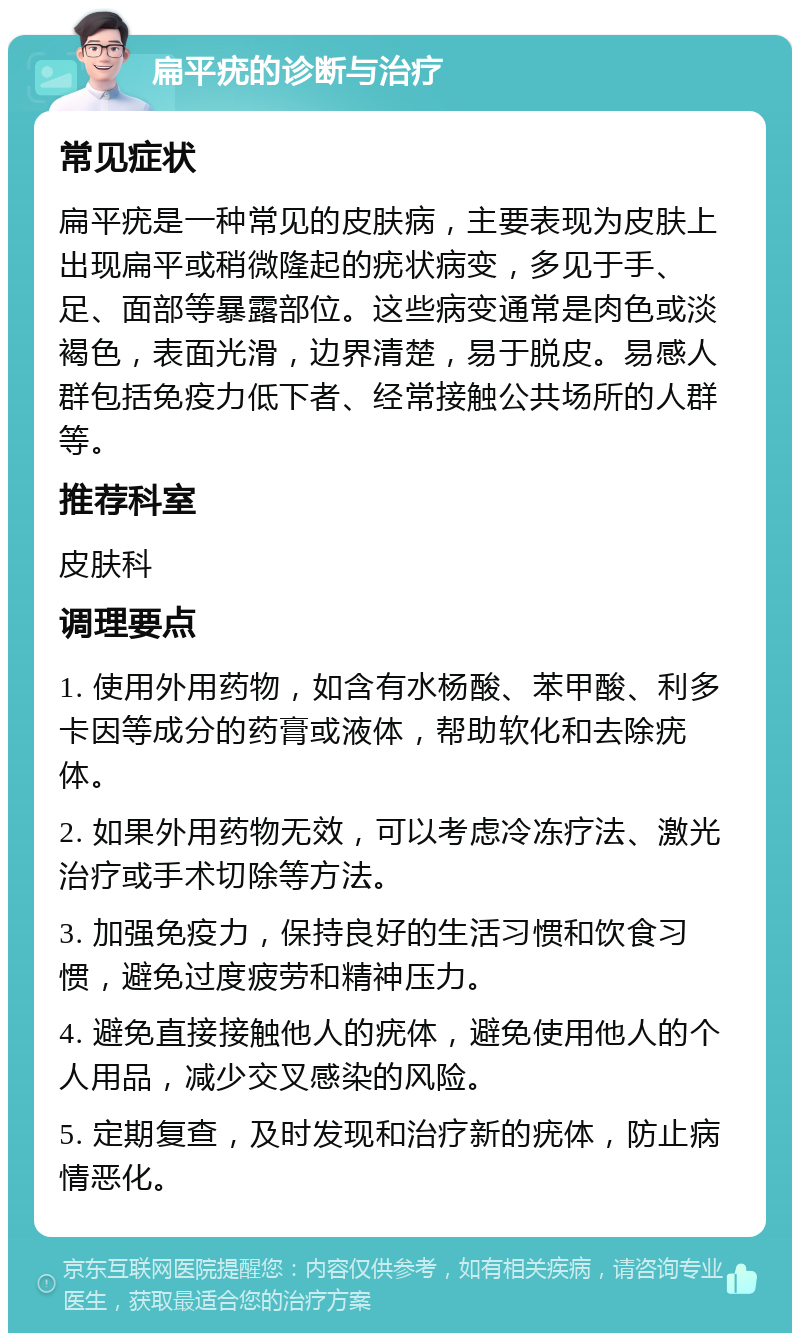 扁平疣的诊断与治疗 常见症状 扁平疣是一种常见的皮肤病，主要表现为皮肤上出现扁平或稍微隆起的疣状病变，多见于手、足、面部等暴露部位。这些病变通常是肉色或淡褐色，表面光滑，边界清楚，易于脱皮。易感人群包括免疫力低下者、经常接触公共场所的人群等。 推荐科室 皮肤科 调理要点 1. 使用外用药物，如含有水杨酸、苯甲酸、利多卡因等成分的药膏或液体，帮助软化和去除疣体。 2. 如果外用药物无效，可以考虑冷冻疗法、激光治疗或手术切除等方法。 3. 加强免疫力，保持良好的生活习惯和饮食习惯，避免过度疲劳和精神压力。 4. 避免直接接触他人的疣体，避免使用他人的个人用品，减少交叉感染的风险。 5. 定期复查，及时发现和治疗新的疣体，防止病情恶化。