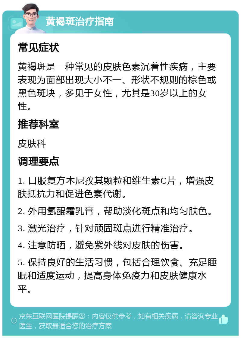 黄褐斑治疗指南 常见症状 黄褐斑是一种常见的皮肤色素沉着性疾病，主要表现为面部出现大小不一、形状不规则的棕色或黑色斑块，多见于女性，尤其是30岁以上的女性。 推荐科室 皮肤科 调理要点 1. 口服复方木尼孜其颗粒和维生素C片，增强皮肤抵抗力和促进色素代谢。 2. 外用氢醌霜乳膏，帮助淡化斑点和均匀肤色。 3. 激光治疗，针对顽固斑点进行精准治疗。 4. 注意防晒，避免紫外线对皮肤的伤害。 5. 保持良好的生活习惯，包括合理饮食、充足睡眠和适度运动，提高身体免疫力和皮肤健康水平。