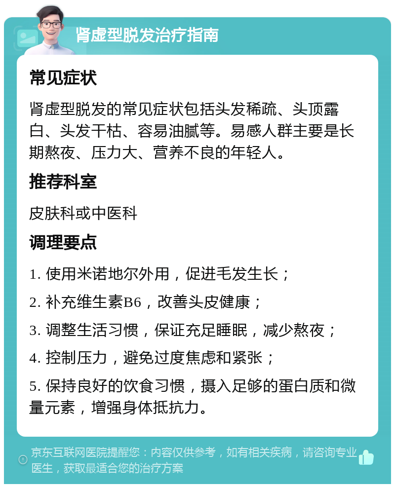 肾虚型脱发治疗指南 常见症状 肾虚型脱发的常见症状包括头发稀疏、头顶露白、头发干枯、容易油腻等。易感人群主要是长期熬夜、压力大、营养不良的年轻人。 推荐科室 皮肤科或中医科 调理要点 1. 使用米诺地尔外用，促进毛发生长； 2. 补充维生素B6，改善头皮健康； 3. 调整生活习惯，保证充足睡眠，减少熬夜； 4. 控制压力，避免过度焦虑和紧张； 5. 保持良好的饮食习惯，摄入足够的蛋白质和微量元素，增强身体抵抗力。