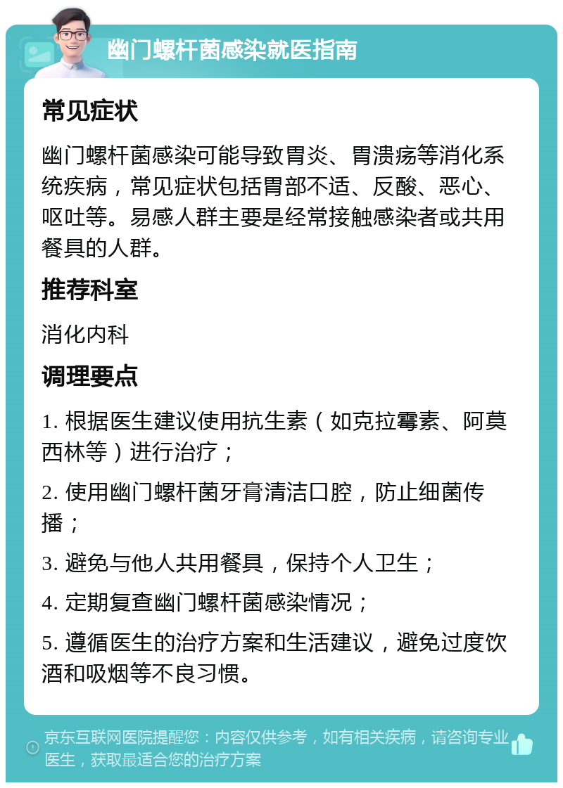 幽门螺杆菌感染就医指南 常见症状 幽门螺杆菌感染可能导致胃炎、胃溃疡等消化系统疾病，常见症状包括胃部不适、反酸、恶心、呕吐等。易感人群主要是经常接触感染者或共用餐具的人群。 推荐科室 消化内科 调理要点 1. 根据医生建议使用抗生素（如克拉霉素、阿莫西林等）进行治疗； 2. 使用幽门螺杆菌牙膏清洁口腔，防止细菌传播； 3. 避免与他人共用餐具，保持个人卫生； 4. 定期复查幽门螺杆菌感染情况； 5. 遵循医生的治疗方案和生活建议，避免过度饮酒和吸烟等不良习惯。