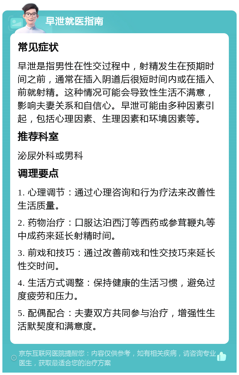 早泄就医指南 常见症状 早泄是指男性在性交过程中，射精发生在预期时间之前，通常在插入阴道后很短时间内或在插入前就射精。这种情况可能会导致性生活不满意，影响夫妻关系和自信心。早泄可能由多种因素引起，包括心理因素、生理因素和环境因素等。 推荐科室 泌尿外科或男科 调理要点 1. 心理调节：通过心理咨询和行为疗法来改善性生活质量。 2. 药物治疗：口服达泊西汀等西药或参茸鞭丸等中成药来延长射精时间。 3. 前戏和技巧：通过改善前戏和性交技巧来延长性交时间。 4. 生活方式调整：保持健康的生活习惯，避免过度疲劳和压力。 5. 配偶配合：夫妻双方共同参与治疗，增强性生活默契度和满意度。