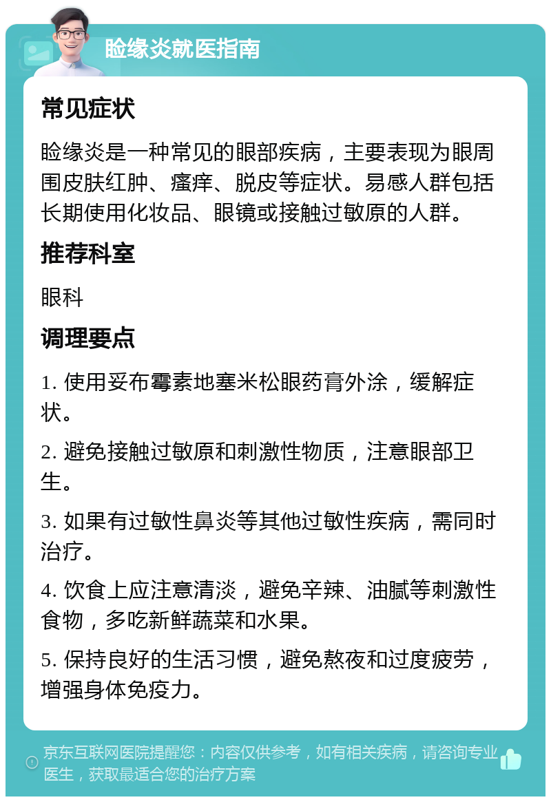 睑缘炎就医指南 常见症状 睑缘炎是一种常见的眼部疾病，主要表现为眼周围皮肤红肿、瘙痒、脱皮等症状。易感人群包括长期使用化妆品、眼镜或接触过敏原的人群。 推荐科室 眼科 调理要点 1. 使用妥布霉素地塞米松眼药膏外涂，缓解症状。 2. 避免接触过敏原和刺激性物质，注意眼部卫生。 3. 如果有过敏性鼻炎等其他过敏性疾病，需同时治疗。 4. 饮食上应注意清淡，避免辛辣、油腻等刺激性食物，多吃新鲜蔬菜和水果。 5. 保持良好的生活习惯，避免熬夜和过度疲劳，增强身体免疫力。