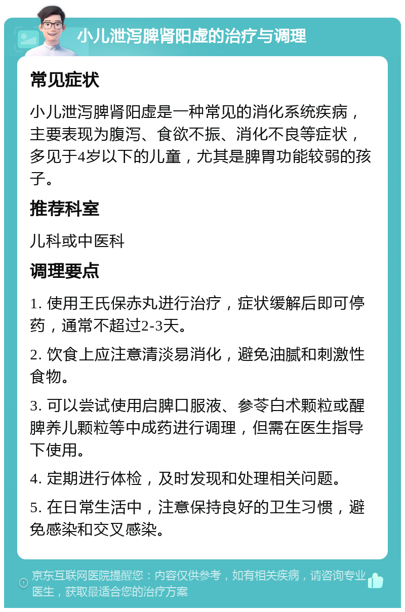 小儿泄泻脾肾阳虚的治疗与调理 常见症状 小儿泄泻脾肾阳虚是一种常见的消化系统疾病，主要表现为腹泻、食欲不振、消化不良等症状，多见于4岁以下的儿童，尤其是脾胃功能较弱的孩子。 推荐科室 儿科或中医科 调理要点 1. 使用王氏保赤丸进行治疗，症状缓解后即可停药，通常不超过2-3天。 2. 饮食上应注意清淡易消化，避免油腻和刺激性食物。 3. 可以尝试使用启脾口服液、参苓白术颗粒或醒脾养儿颗粒等中成药进行调理，但需在医生指导下使用。 4. 定期进行体检，及时发现和处理相关问题。 5. 在日常生活中，注意保持良好的卫生习惯，避免感染和交叉感染。