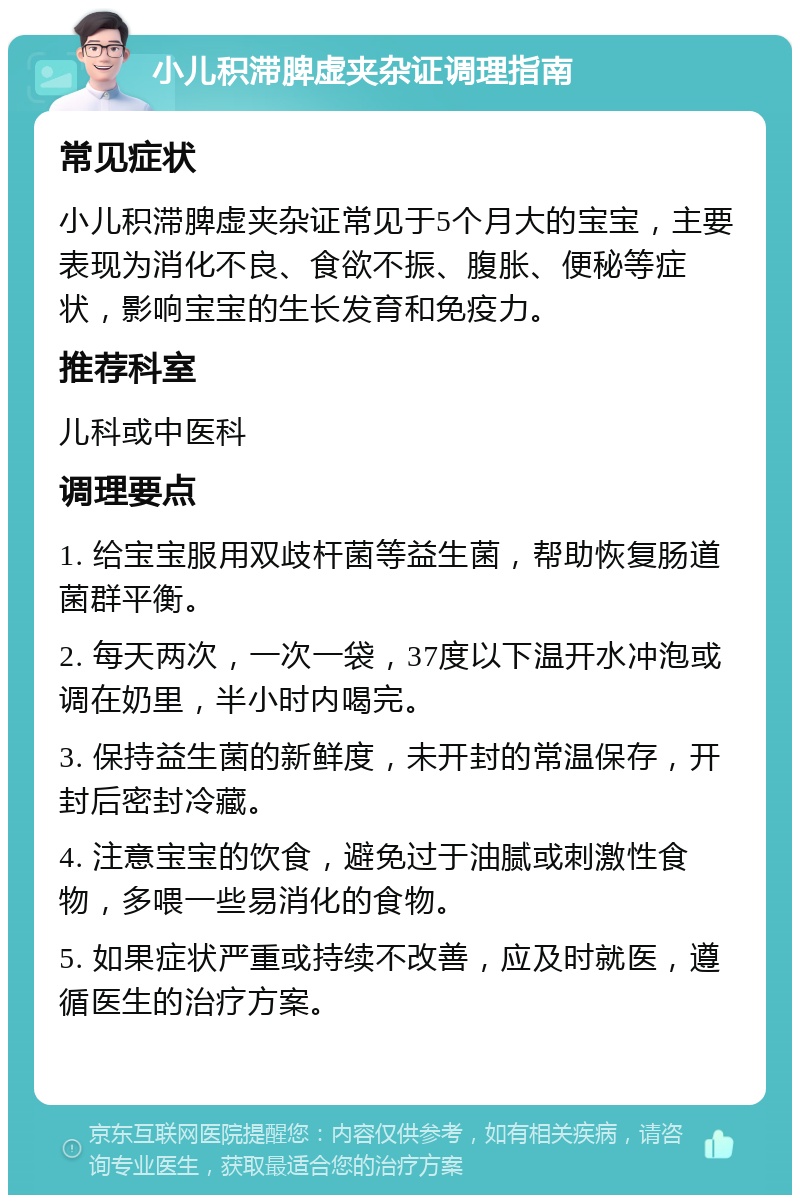 小儿积滞脾虚夹杂证调理指南 常见症状 小儿积滞脾虚夹杂证常见于5个月大的宝宝，主要表现为消化不良、食欲不振、腹胀、便秘等症状，影响宝宝的生长发育和免疫力。 推荐科室 儿科或中医科 调理要点 1. 给宝宝服用双歧杆菌等益生菌，帮助恢复肠道菌群平衡。 2. 每天两次，一次一袋，37度以下温开水冲泡或调在奶里，半小时内喝完。 3. 保持益生菌的新鲜度，未开封的常温保存，开封后密封冷藏。 4. 注意宝宝的饮食，避免过于油腻或刺激性食物，多喂一些易消化的食物。 5. 如果症状严重或持续不改善，应及时就医，遵循医生的治疗方案。