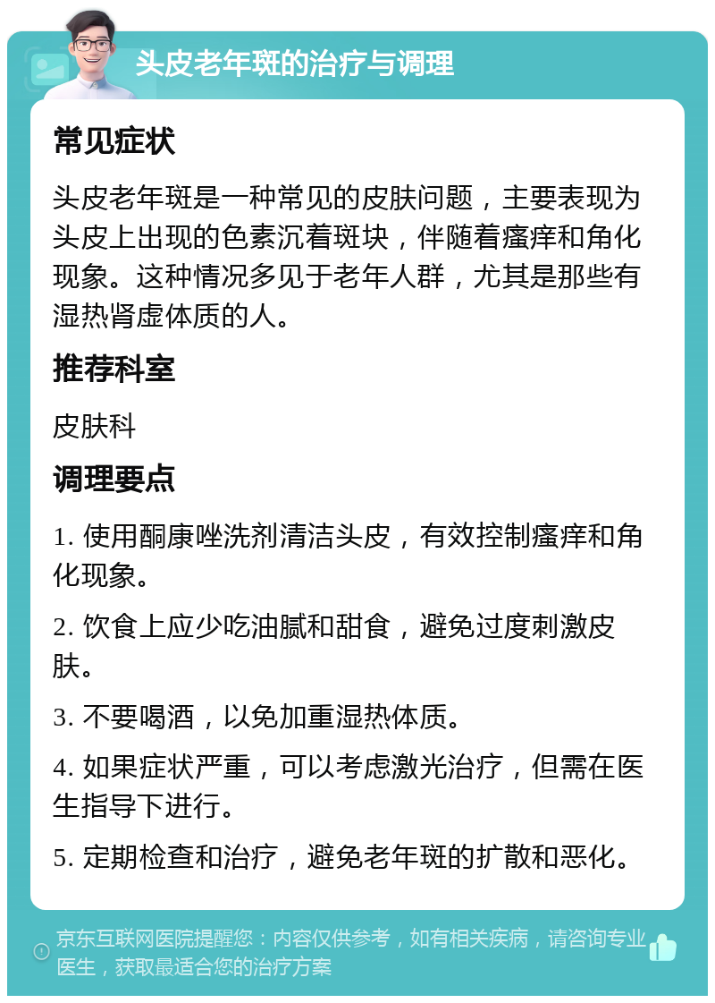 头皮老年斑的治疗与调理 常见症状 头皮老年斑是一种常见的皮肤问题，主要表现为头皮上出现的色素沉着斑块，伴随着瘙痒和角化现象。这种情况多见于老年人群，尤其是那些有湿热肾虚体质的人。 推荐科室 皮肤科 调理要点 1. 使用酮康唑洗剂清洁头皮，有效控制瘙痒和角化现象。 2. 饮食上应少吃油腻和甜食，避免过度刺激皮肤。 3. 不要喝酒，以免加重湿热体质。 4. 如果症状严重，可以考虑激光治疗，但需在医生指导下进行。 5. 定期检查和治疗，避免老年斑的扩散和恶化。