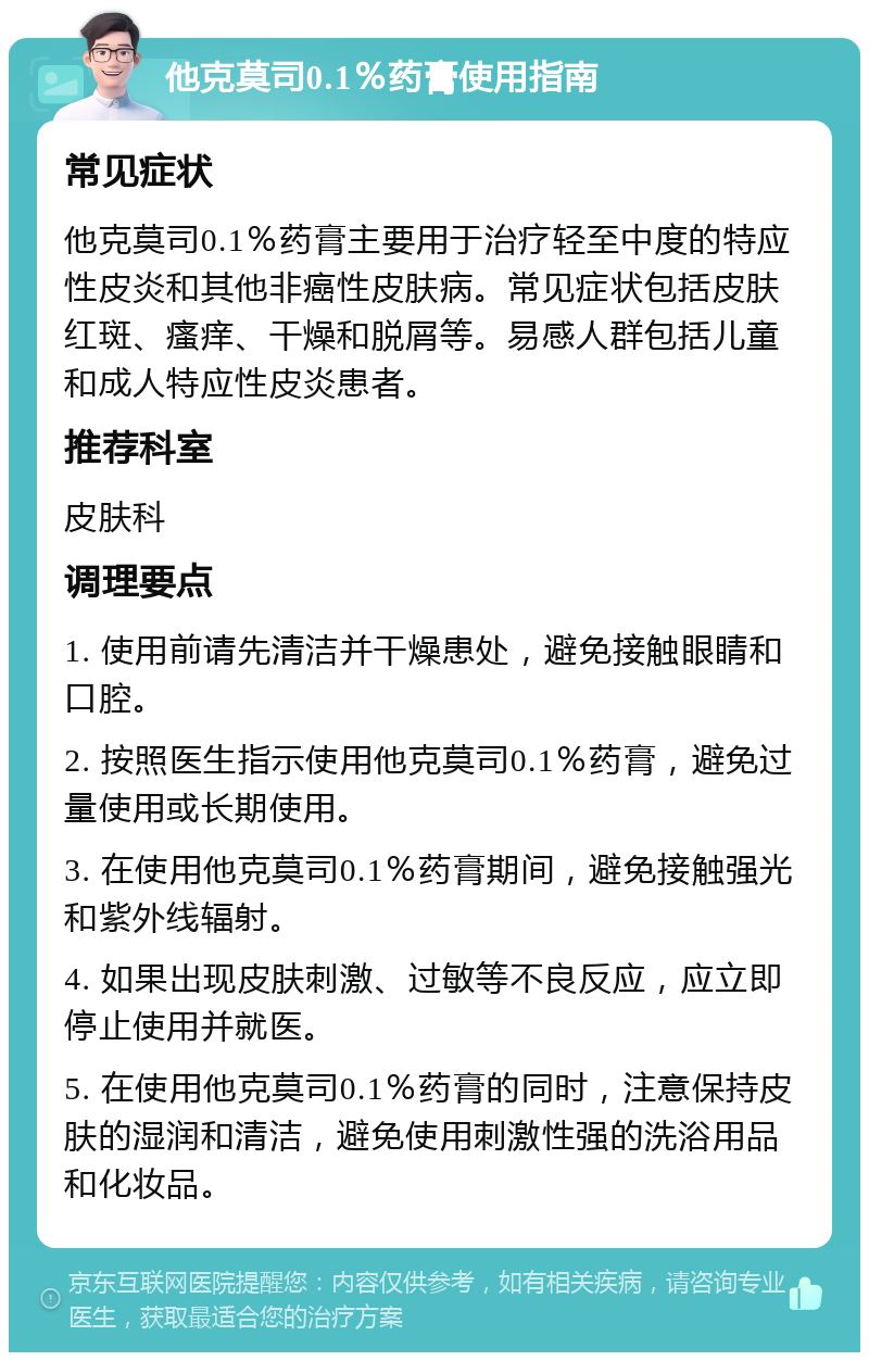 他克莫司0.1％药膏使用指南 常见症状 他克莫司0.1％药膏主要用于治疗轻至中度的特应性皮炎和其他非癌性皮肤病。常见症状包括皮肤红斑、瘙痒、干燥和脱屑等。易感人群包括儿童和成人特应性皮炎患者。 推荐科室 皮肤科 调理要点 1. 使用前请先清洁并干燥患处，避免接触眼睛和口腔。 2. 按照医生指示使用他克莫司0.1％药膏，避免过量使用或长期使用。 3. 在使用他克莫司0.1％药膏期间，避免接触强光和紫外线辐射。 4. 如果出现皮肤刺激、过敏等不良反应，应立即停止使用并就医。 5. 在使用他克莫司0.1％药膏的同时，注意保持皮肤的湿润和清洁，避免使用刺激性强的洗浴用品和化妆品。