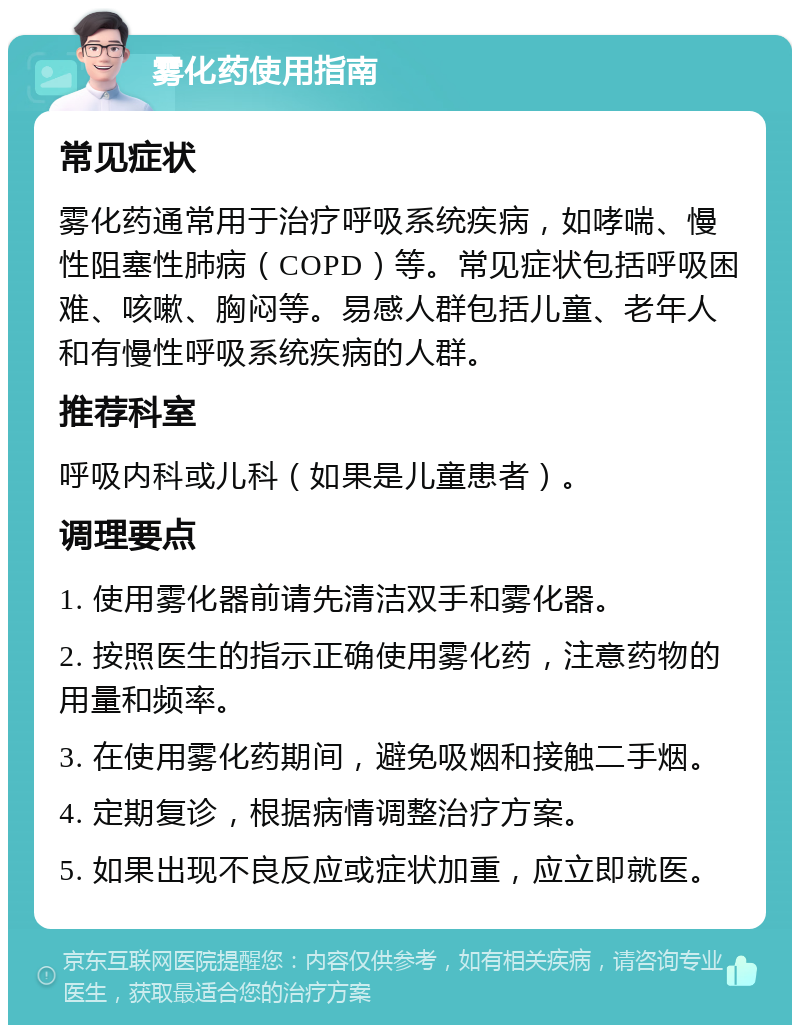 雾化药使用指南 常见症状 雾化药通常用于治疗呼吸系统疾病，如哮喘、慢性阻塞性肺病（COPD）等。常见症状包括呼吸困难、咳嗽、胸闷等。易感人群包括儿童、老年人和有慢性呼吸系统疾病的人群。 推荐科室 呼吸内科或儿科（如果是儿童患者）。 调理要点 1. 使用雾化器前请先清洁双手和雾化器。 2. 按照医生的指示正确使用雾化药，注意药物的用量和频率。 3. 在使用雾化药期间，避免吸烟和接触二手烟。 4. 定期复诊，根据病情调整治疗方案。 5. 如果出现不良反应或症状加重，应立即就医。