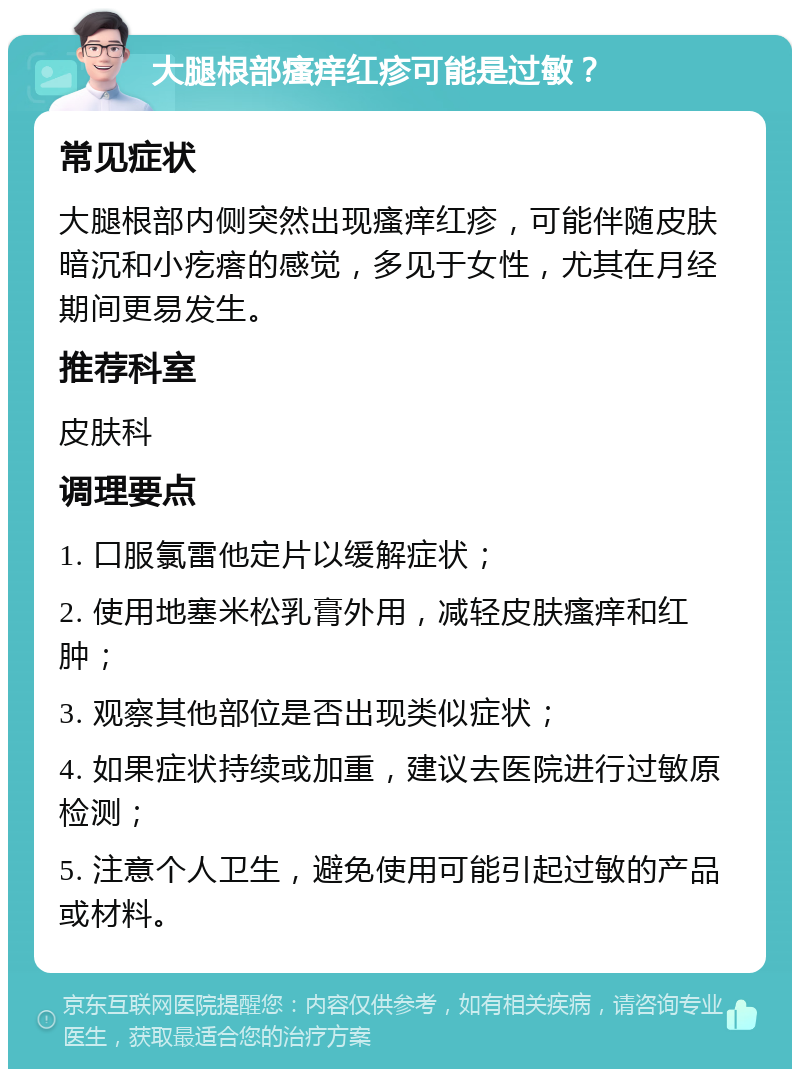 大腿根部瘙痒红疹可能是过敏？ 常见症状 大腿根部内侧突然出现瘙痒红疹，可能伴随皮肤暗沉和小疙瘩的感觉，多见于女性，尤其在月经期间更易发生。 推荐科室 皮肤科 调理要点 1. 口服氯雷他定片以缓解症状； 2. 使用地塞米松乳膏外用，减轻皮肤瘙痒和红肿； 3. 观察其他部位是否出现类似症状； 4. 如果症状持续或加重，建议去医院进行过敏原检测； 5. 注意个人卫生，避免使用可能引起过敏的产品或材料。