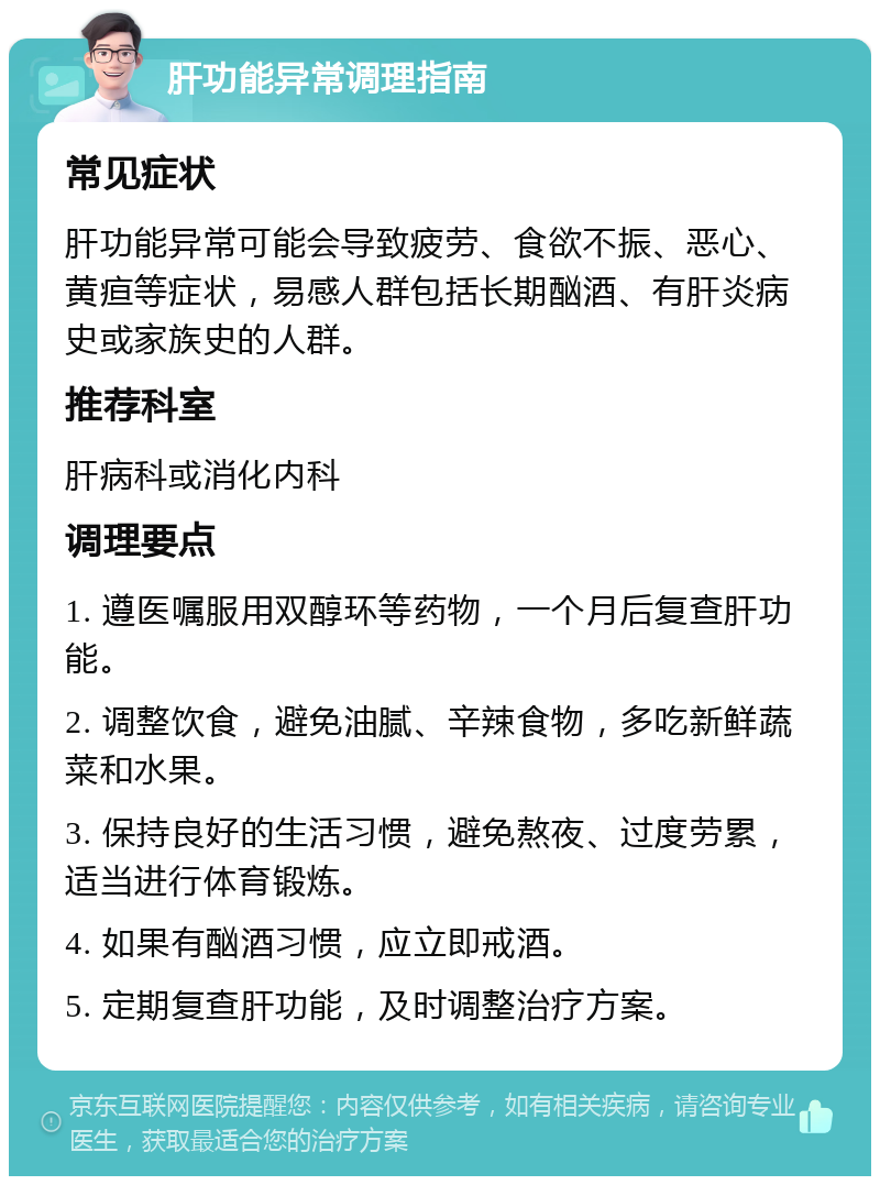 肝功能异常调理指南 常见症状 肝功能异常可能会导致疲劳、食欲不振、恶心、黄疸等症状，易感人群包括长期酗酒、有肝炎病史或家族史的人群。 推荐科室 肝病科或消化内科 调理要点 1. 遵医嘱服用双醇环等药物，一个月后复查肝功能。 2. 调整饮食，避免油腻、辛辣食物，多吃新鲜蔬菜和水果。 3. 保持良好的生活习惯，避免熬夜、过度劳累，适当进行体育锻炼。 4. 如果有酗酒习惯，应立即戒酒。 5. 定期复查肝功能，及时调整治疗方案。