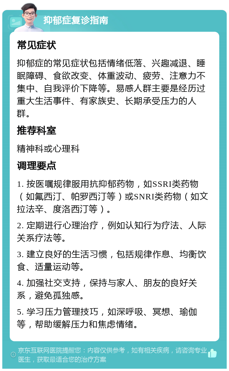 抑郁症复诊指南 常见症状 抑郁症的常见症状包括情绪低落、兴趣减退、睡眠障碍、食欲改变、体重波动、疲劳、注意力不集中、自我评价下降等。易感人群主要是经历过重大生活事件、有家族史、长期承受压力的人群。 推荐科室 精神科或心理科 调理要点 1. 按医嘱规律服用抗抑郁药物，如SSRI类药物（如氟西汀、帕罗西汀等）或SNRI类药物（如文拉法辛、度洛西汀等）。 2. 定期进行心理治疗，例如认知行为疗法、人际关系疗法等。 3. 建立良好的生活习惯，包括规律作息、均衡饮食、适量运动等。 4. 加强社交支持，保持与家人、朋友的良好关系，避免孤独感。 5. 学习压力管理技巧，如深呼吸、冥想、瑜伽等，帮助缓解压力和焦虑情绪。