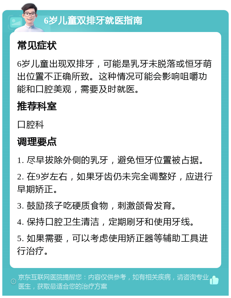 6岁儿童双排牙就医指南 常见症状 6岁儿童出现双排牙，可能是乳牙未脱落或恒牙萌出位置不正确所致。这种情况可能会影响咀嚼功能和口腔美观，需要及时就医。 推荐科室 口腔科 调理要点 1. 尽早拔除外侧的乳牙，避免恒牙位置被占据。 2. 在9岁左右，如果牙齿仍未完全调整好，应进行早期矫正。 3. 鼓励孩子吃硬质食物，刺激颌骨发育。 4. 保持口腔卫生清洁，定期刷牙和使用牙线。 5. 如果需要，可以考虑使用矫正器等辅助工具进行治疗。