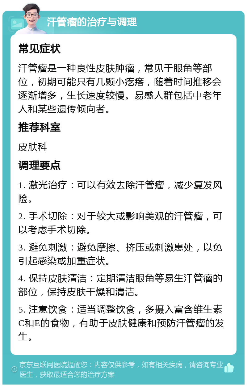 汗管瘤的治疗与调理 常见症状 汗管瘤是一种良性皮肤肿瘤，常见于眼角等部位，初期可能只有几颗小疙瘩，随着时间推移会逐渐增多，生长速度较慢。易感人群包括中老年人和某些遗传倾向者。 推荐科室 皮肤科 调理要点 1. 激光治疗：可以有效去除汗管瘤，减少复发风险。 2. 手术切除：对于较大或影响美观的汗管瘤，可以考虑手术切除。 3. 避免刺激：避免摩擦、挤压或刺激患处，以免引起感染或加重症状。 4. 保持皮肤清洁：定期清洁眼角等易生汗管瘤的部位，保持皮肤干燥和清洁。 5. 注意饮食：适当调整饮食，多摄入富含维生素C和E的食物，有助于皮肤健康和预防汗管瘤的发生。