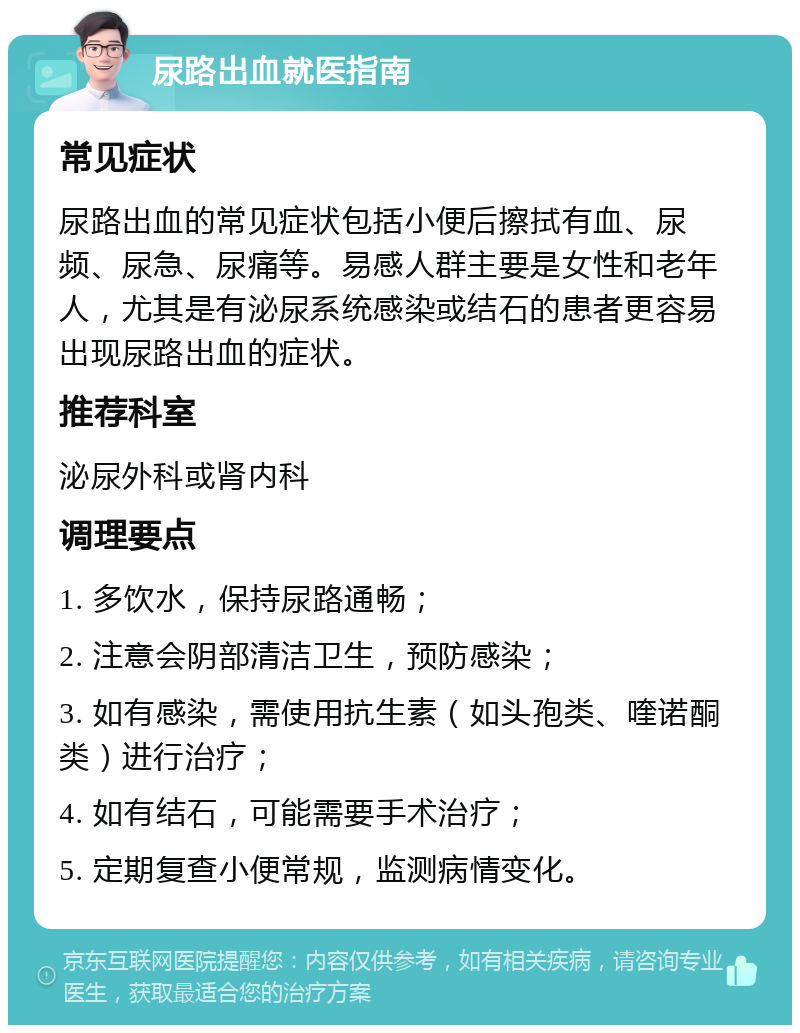 尿路出血就医指南 常见症状 尿路出血的常见症状包括小便后擦拭有血、尿频、尿急、尿痛等。易感人群主要是女性和老年人，尤其是有泌尿系统感染或结石的患者更容易出现尿路出血的症状。 推荐科室 泌尿外科或肾内科 调理要点 1. 多饮水，保持尿路通畅； 2. 注意会阴部清洁卫生，预防感染； 3. 如有感染，需使用抗生素（如头孢类、喹诺酮类）进行治疗； 4. 如有结石，可能需要手术治疗； 5. 定期复查小便常规，监测病情变化。