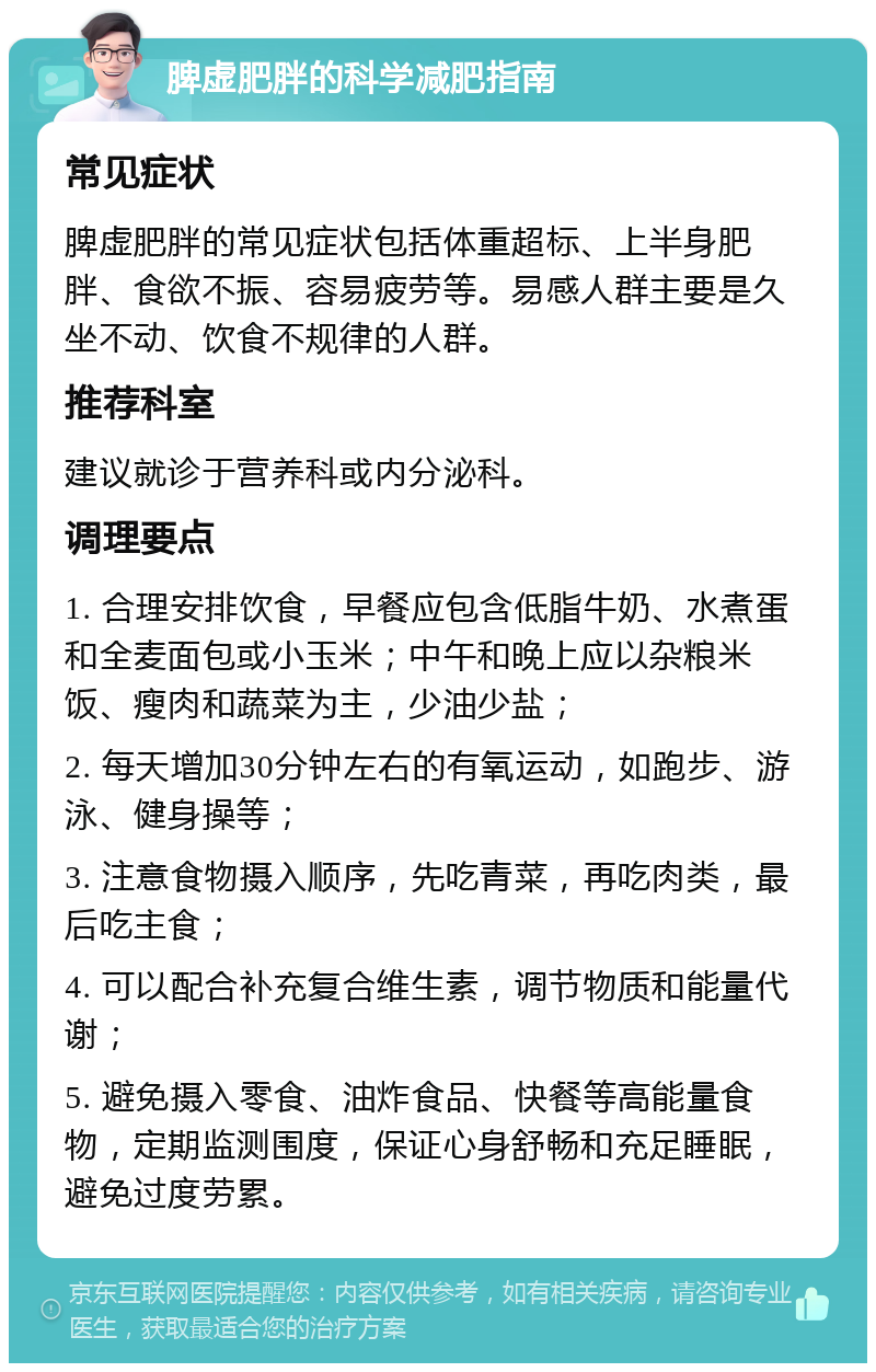 脾虚肥胖的科学减肥指南 常见症状 脾虚肥胖的常见症状包括体重超标、上半身肥胖、食欲不振、容易疲劳等。易感人群主要是久坐不动、饮食不规律的人群。 推荐科室 建议就诊于营养科或内分泌科。 调理要点 1. 合理安排饮食，早餐应包含低脂牛奶、水煮蛋和全麦面包或小玉米；中午和晚上应以杂粮米饭、瘦肉和蔬菜为主，少油少盐； 2. 每天增加30分钟左右的有氧运动，如跑步、游泳、健身操等； 3. 注意食物摄入顺序，先吃青菜，再吃肉类，最后吃主食； 4. 可以配合补充复合维生素，调节物质和能量代谢； 5. 避免摄入零食、油炸食品、快餐等高能量食物，定期监测围度，保证心身舒畅和充足睡眠，避免过度劳累。