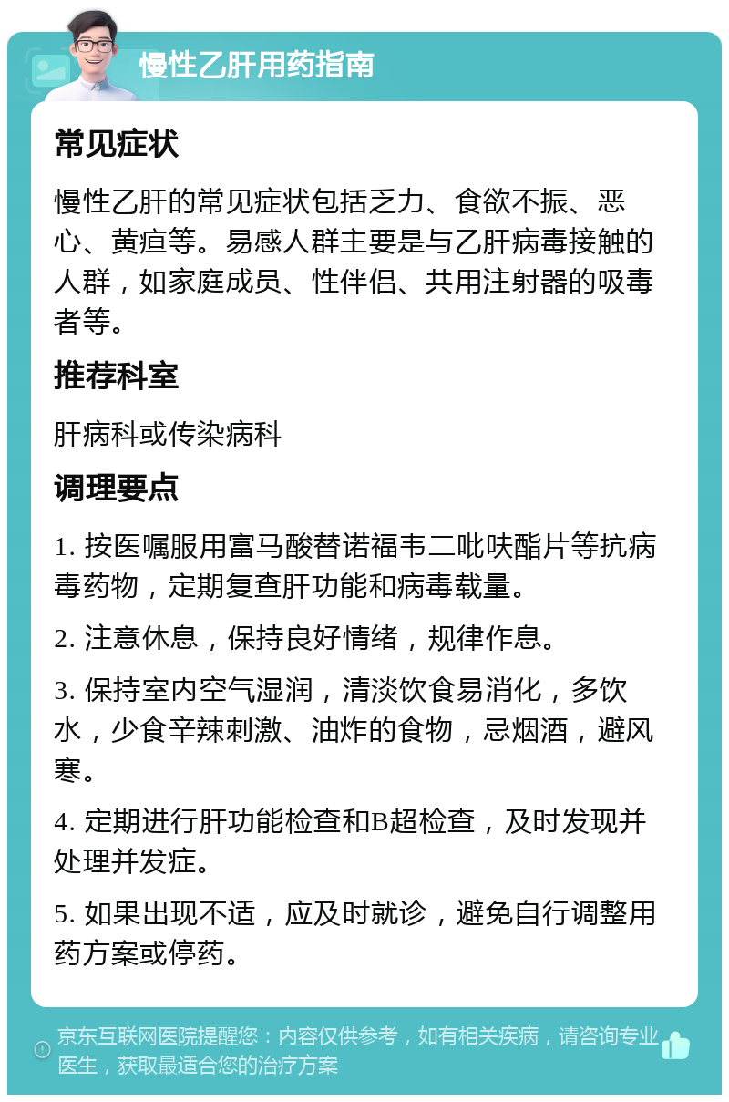 慢性乙肝用药指南 常见症状 慢性乙肝的常见症状包括乏力、食欲不振、恶心、黄疸等。易感人群主要是与乙肝病毒接触的人群，如家庭成员、性伴侣、共用注射器的吸毒者等。 推荐科室 肝病科或传染病科 调理要点 1. 按医嘱服用富马酸替诺福韦二吡呋酯片等抗病毒药物，定期复查肝功能和病毒载量。 2. 注意休息，保持良好情绪，规律作息。 3. 保持室内空气湿润，清淡饮食易消化，多饮水，少食辛辣刺激、油炸的食物，忌烟酒，避风寒。 4. 定期进行肝功能检查和B超检查，及时发现并处理并发症。 5. 如果出现不适，应及时就诊，避免自行调整用药方案或停药。