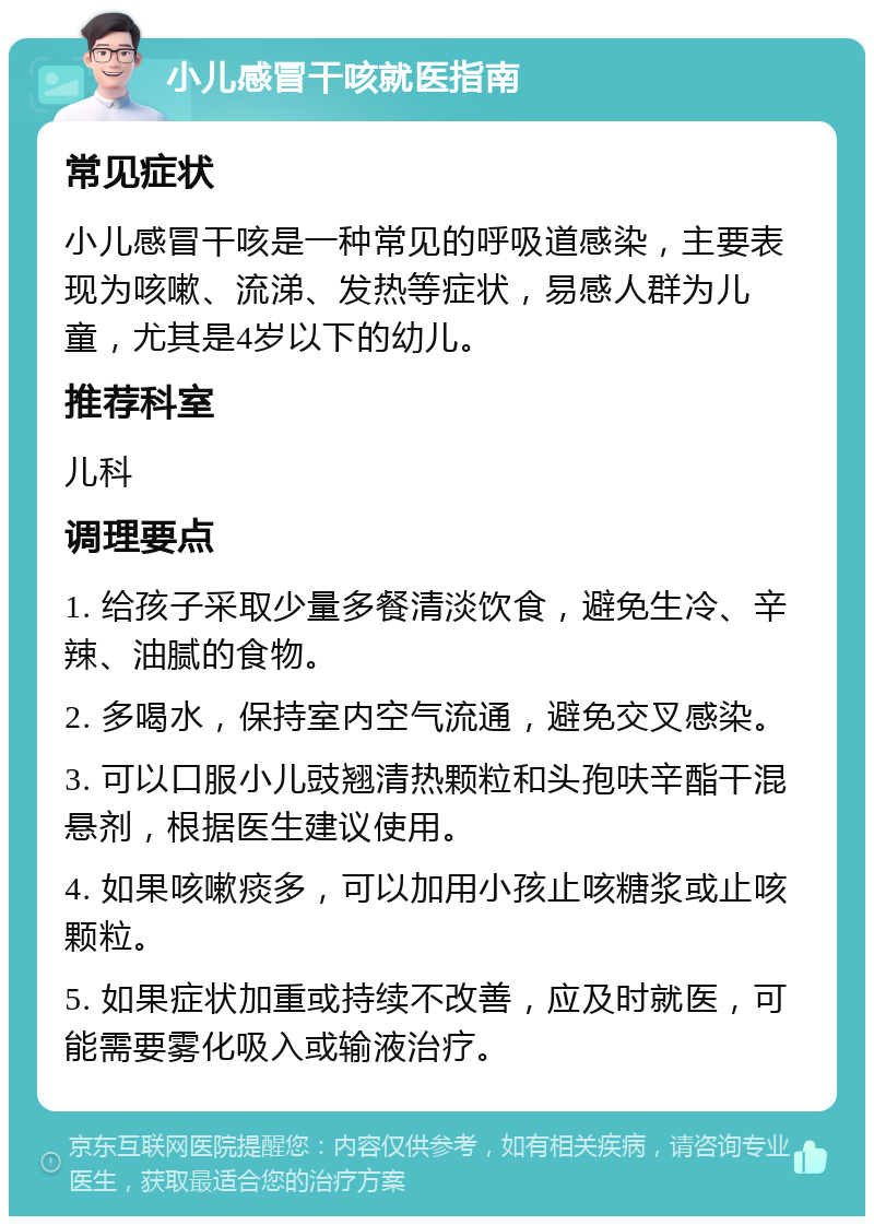 小儿感冒干咳就医指南 常见症状 小儿感冒干咳是一种常见的呼吸道感染，主要表现为咳嗽、流涕、发热等症状，易感人群为儿童，尤其是4岁以下的幼儿。 推荐科室 儿科 调理要点 1. 给孩子采取少量多餐清淡饮食，避免生冷、辛辣、油腻的食物。 2. 多喝水，保持室内空气流通，避免交叉感染。 3. 可以口服小儿豉翘清热颗粒和头孢呋辛酯干混悬剂，根据医生建议使用。 4. 如果咳嗽痰多，可以加用小孩止咳糖浆或止咳颗粒。 5. 如果症状加重或持续不改善，应及时就医，可能需要雾化吸入或输液治疗。