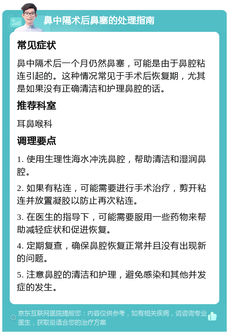 鼻中隔术后鼻塞的处理指南 常见症状 鼻中隔术后一个月仍然鼻塞，可能是由于鼻腔粘连引起的。这种情况常见于手术后恢复期，尤其是如果没有正确清洁和护理鼻腔的话。 推荐科室 耳鼻喉科 调理要点 1. 使用生理性海水冲洗鼻腔，帮助清洁和湿润鼻腔。 2. 如果有粘连，可能需要进行手术治疗，剪开粘连并放置凝胶以防止再次粘连。 3. 在医生的指导下，可能需要服用一些药物来帮助减轻症状和促进恢复。 4. 定期复查，确保鼻腔恢复正常并且没有出现新的问题。 5. 注意鼻腔的清洁和护理，避免感染和其他并发症的发生。