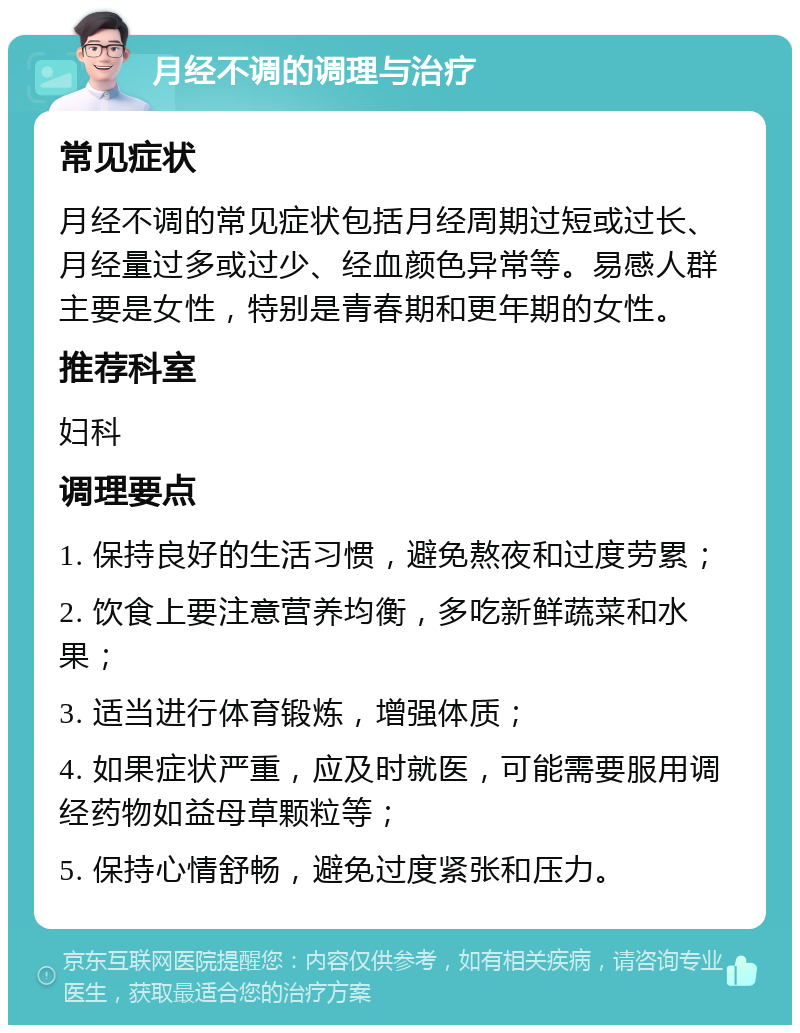 月经不调的调理与治疗 常见症状 月经不调的常见症状包括月经周期过短或过长、月经量过多或过少、经血颜色异常等。易感人群主要是女性，特别是青春期和更年期的女性。 推荐科室 妇科 调理要点 1. 保持良好的生活习惯，避免熬夜和过度劳累； 2. 饮食上要注意营养均衡，多吃新鲜蔬菜和水果； 3. 适当进行体育锻炼，增强体质； 4. 如果症状严重，应及时就医，可能需要服用调经药物如益母草颗粒等； 5. 保持心情舒畅，避免过度紧张和压力。