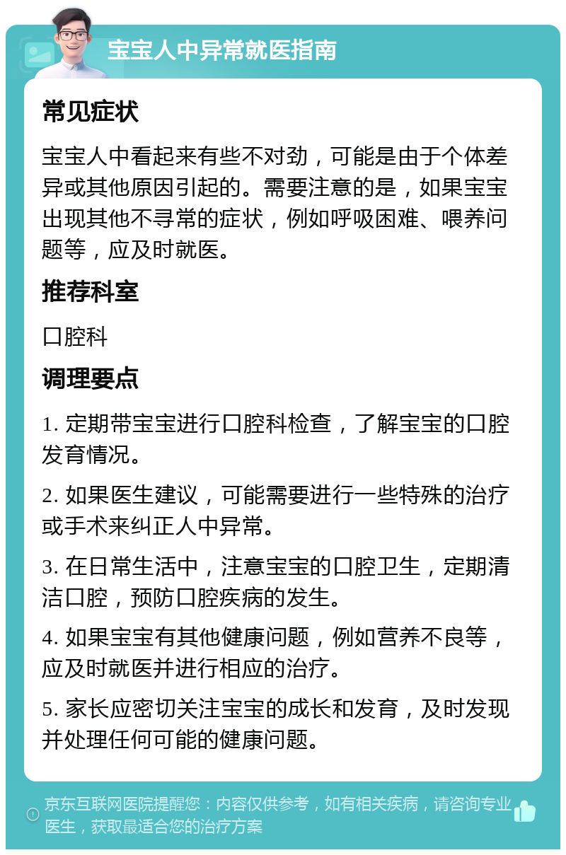 宝宝人中异常就医指南 常见症状 宝宝人中看起来有些不对劲，可能是由于个体差异或其他原因引起的。需要注意的是，如果宝宝出现其他不寻常的症状，例如呼吸困难、喂养问题等，应及时就医。 推荐科室 口腔科 调理要点 1. 定期带宝宝进行口腔科检查，了解宝宝的口腔发育情况。 2. 如果医生建议，可能需要进行一些特殊的治疗或手术来纠正人中异常。 3. 在日常生活中，注意宝宝的口腔卫生，定期清洁口腔，预防口腔疾病的发生。 4. 如果宝宝有其他健康问题，例如营养不良等，应及时就医并进行相应的治疗。 5. 家长应密切关注宝宝的成长和发育，及时发现并处理任何可能的健康问题。