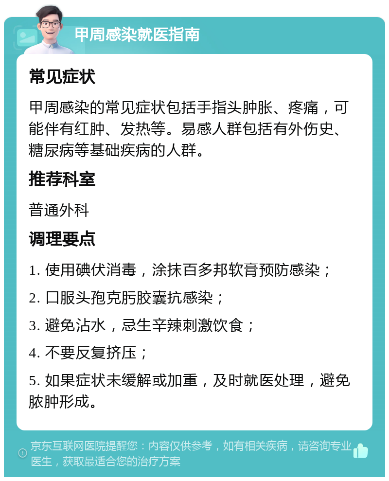 甲周感染就医指南 常见症状 甲周感染的常见症状包括手指头肿胀、疼痛，可能伴有红肿、发热等。易感人群包括有外伤史、糖尿病等基础疾病的人群。 推荐科室 普通外科 调理要点 1. 使用碘伏消毒，涂抹百多邦软膏预防感染； 2. 口服头孢克肟胶囊抗感染； 3. 避免沾水，忌生辛辣刺激饮食； 4. 不要反复挤压； 5. 如果症状未缓解或加重，及时就医处理，避免脓肿形成。