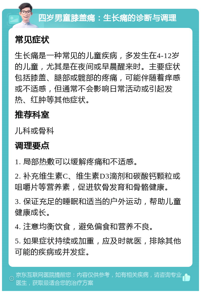 四岁男童膝盖痛：生长痛的诊断与调理 常见症状 生长痛是一种常见的儿童疾病，多发生在4-12岁的儿童，尤其是在夜间或早晨醒来时。主要症状包括膝盖、腿部或髋部的疼痛，可能伴随着痒感或不适感，但通常不会影响日常活动或引起发热、红肿等其他症状。 推荐科室 儿科或骨科 调理要点 1. 局部热敷可以缓解疼痛和不适感。 2. 补充维生素C、维生素D3滴剂和碳酸钙颗粒或咀嚼片等营养素，促进软骨发育和骨骼健康。 3. 保证充足的睡眠和适当的户外运动，帮助儿童健康成长。 4. 注意均衡饮食，避免偏食和营养不良。 5. 如果症状持续或加重，应及时就医，排除其他可能的疾病或并发症。