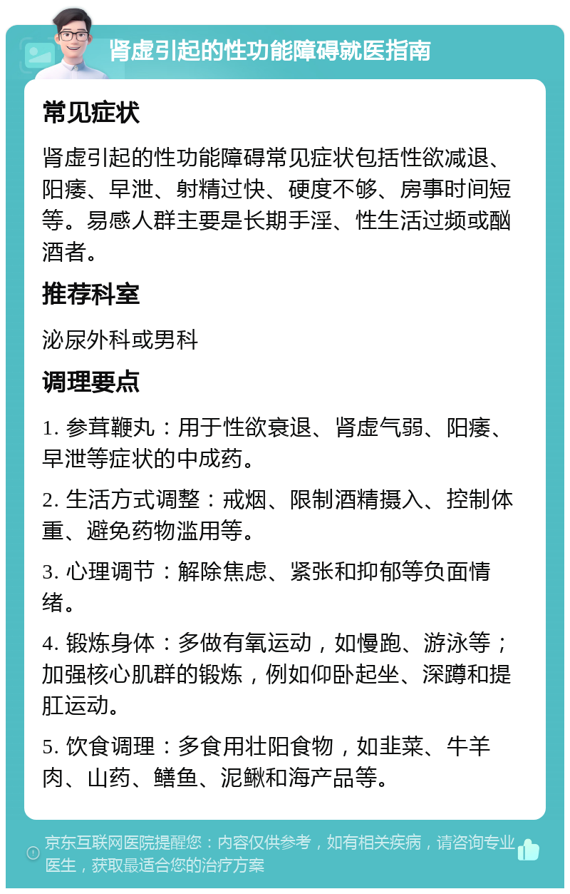 肾虚引起的性功能障碍就医指南 常见症状 肾虚引起的性功能障碍常见症状包括性欲减退、阳痿、早泄、射精过快、硬度不够、房事时间短等。易感人群主要是长期手淫、性生活过频或酗酒者。 推荐科室 泌尿外科或男科 调理要点 1. 参茸鞭丸：用于性欲衰退、肾虚气弱、阳痿、早泄等症状的中成药。 2. 生活方式调整：戒烟、限制酒精摄入、控制体重、避免药物滥用等。 3. 心理调节：解除焦虑、紧张和抑郁等负面情绪。 4. 锻炼身体：多做有氧运动，如慢跑、游泳等；加强核心肌群的锻炼，例如仰卧起坐、深蹲和提肛运动。 5. 饮食调理：多食用壮阳食物，如韭菜、牛羊肉、山药、鳝鱼、泥鳅和海产品等。