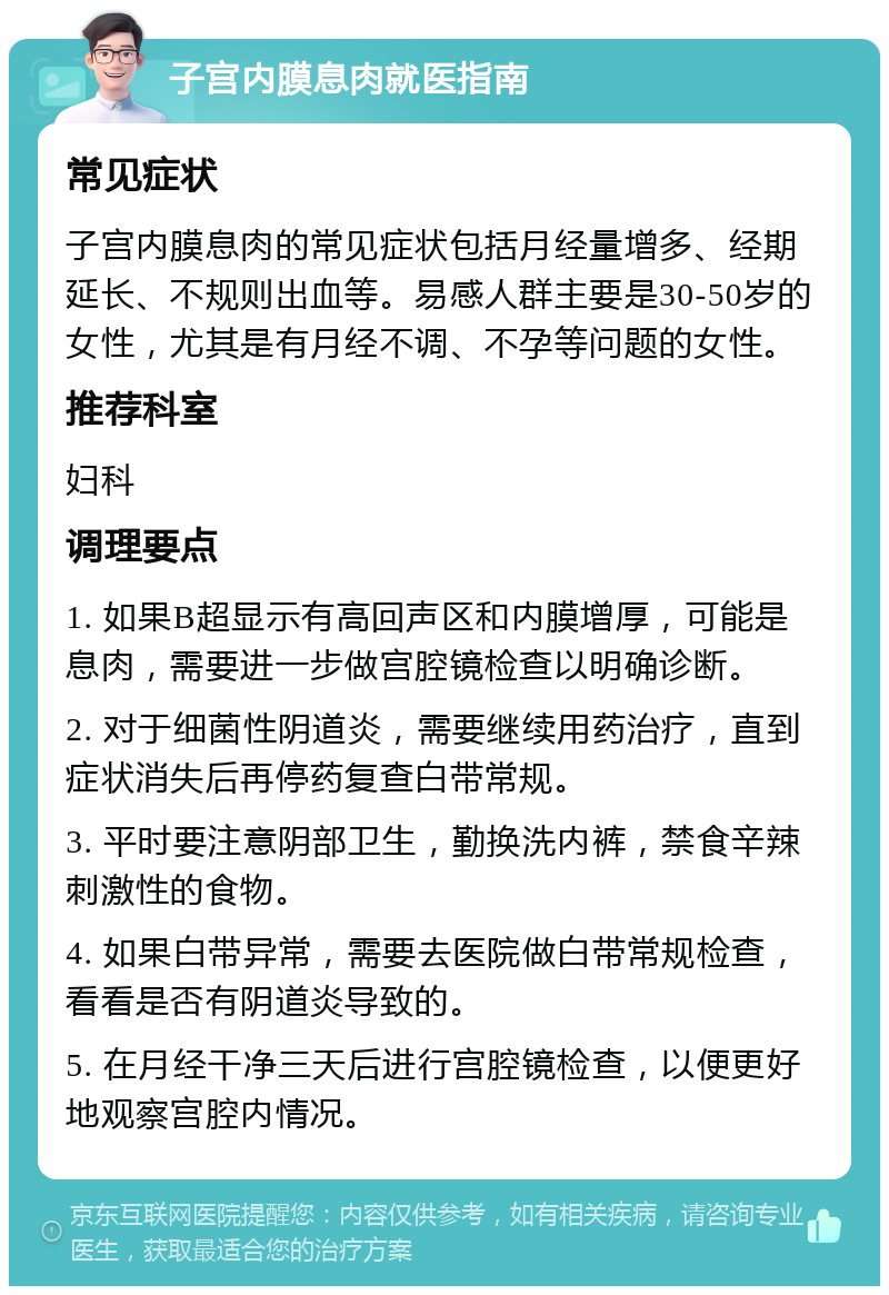 子宫内膜息肉就医指南 常见症状 子宫内膜息肉的常见症状包括月经量增多、经期延长、不规则出血等。易感人群主要是30-50岁的女性，尤其是有月经不调、不孕等问题的女性。 推荐科室 妇科 调理要点 1. 如果B超显示有高回声区和内膜增厚，可能是息肉，需要进一步做宫腔镜检查以明确诊断。 2. 对于细菌性阴道炎，需要继续用药治疗，直到症状消失后再停药复查白带常规。 3. 平时要注意阴部卫生，勤换洗内裤，禁食辛辣刺激性的食物。 4. 如果白带异常，需要去医院做白带常规检查，看看是否有阴道炎导致的。 5. 在月经干净三天后进行宫腔镜检查，以便更好地观察宫腔内情况。