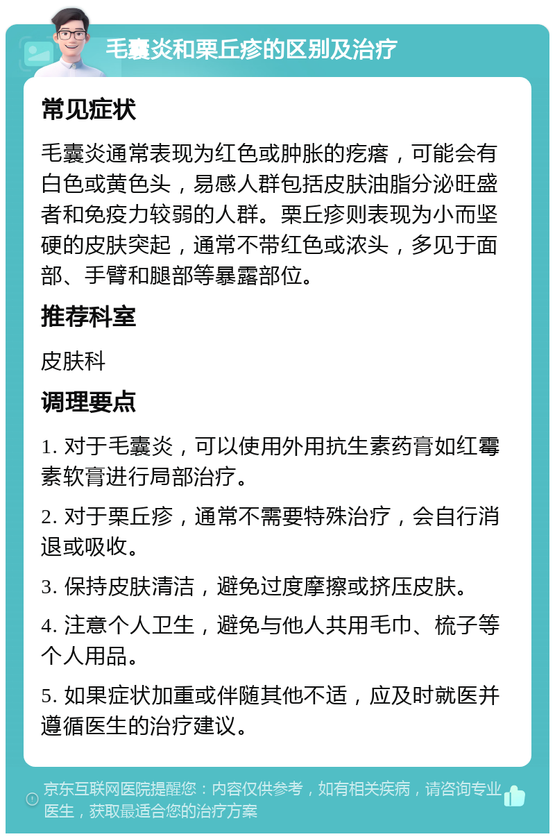 毛囊炎和栗丘疹的区别及治疗 常见症状 毛囊炎通常表现为红色或肿胀的疙瘩，可能会有白色或黄色头，易感人群包括皮肤油脂分泌旺盛者和免疫力较弱的人群。栗丘疹则表现为小而坚硬的皮肤突起，通常不带红色或浓头，多见于面部、手臂和腿部等暴露部位。 推荐科室 皮肤科 调理要点 1. 对于毛囊炎，可以使用外用抗生素药膏如红霉素软膏进行局部治疗。 2. 对于栗丘疹，通常不需要特殊治疗，会自行消退或吸收。 3. 保持皮肤清洁，避免过度摩擦或挤压皮肤。 4. 注意个人卫生，避免与他人共用毛巾、梳子等个人用品。 5. 如果症状加重或伴随其他不适，应及时就医并遵循医生的治疗建议。