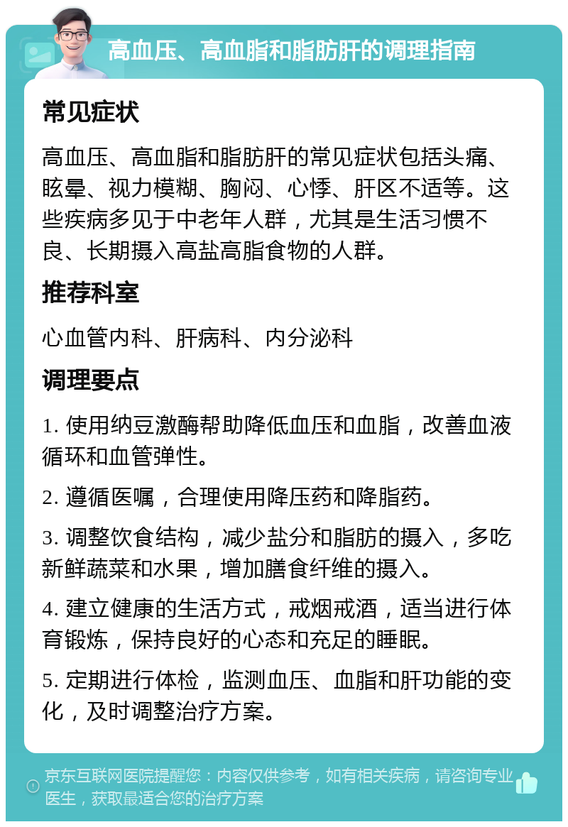 高血压、高血脂和脂肪肝的调理指南 常见症状 高血压、高血脂和脂肪肝的常见症状包括头痛、眩晕、视力模糊、胸闷、心悸、肝区不适等。这些疾病多见于中老年人群，尤其是生活习惯不良、长期摄入高盐高脂食物的人群。 推荐科室 心血管内科、肝病科、内分泌科 调理要点 1. 使用纳豆激酶帮助降低血压和血脂，改善血液循环和血管弹性。 2. 遵循医嘱，合理使用降压药和降脂药。 3. 调整饮食结构，减少盐分和脂肪的摄入，多吃新鲜蔬菜和水果，增加膳食纤维的摄入。 4. 建立健康的生活方式，戒烟戒酒，适当进行体育锻炼，保持良好的心态和充足的睡眠。 5. 定期进行体检，监测血压、血脂和肝功能的变化，及时调整治疗方案。