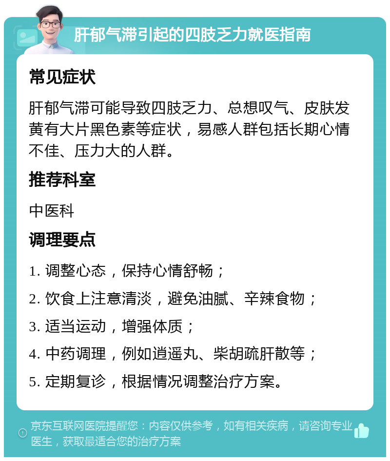 肝郁气滞引起的四肢乏力就医指南 常见症状 肝郁气滞可能导致四肢乏力、总想叹气、皮肤发黄有大片黑色素等症状，易感人群包括长期心情不佳、压力大的人群。 推荐科室 中医科 调理要点 1. 调整心态，保持心情舒畅； 2. 饮食上注意清淡，避免油腻、辛辣食物； 3. 适当运动，增强体质； 4. 中药调理，例如逍遥丸、柴胡疏肝散等； 5. 定期复诊，根据情况调整治疗方案。