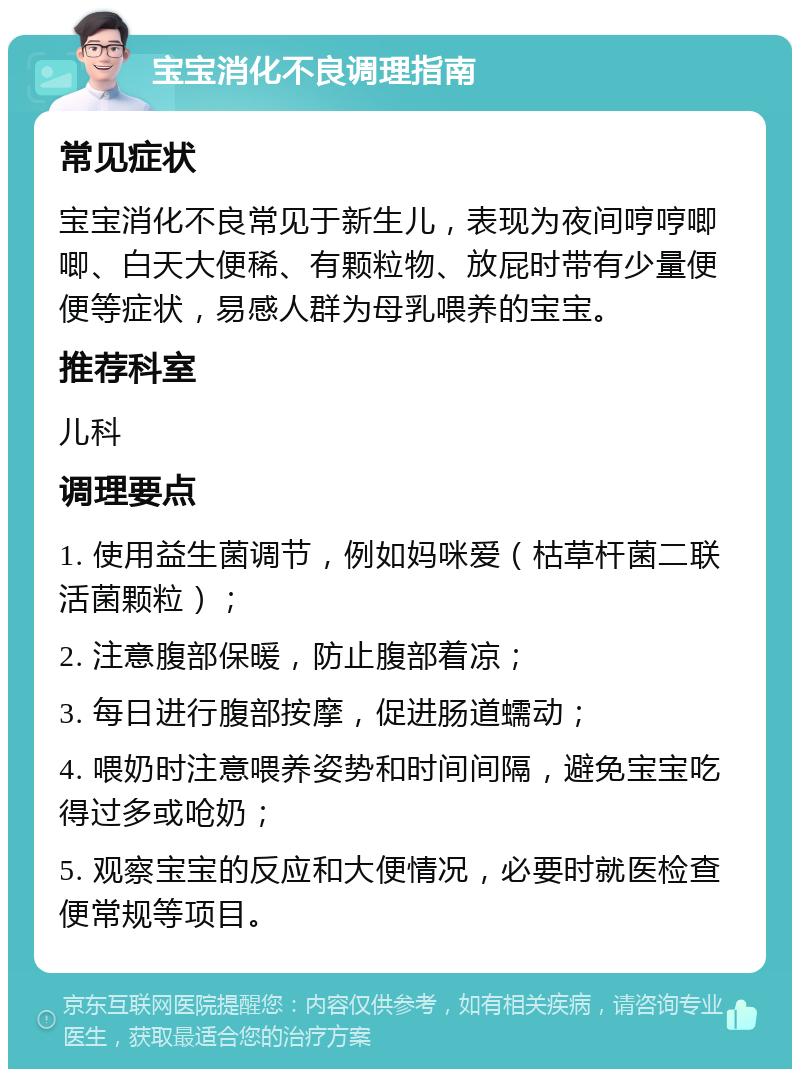 宝宝消化不良调理指南 常见症状 宝宝消化不良常见于新生儿，表现为夜间哼哼唧唧、白天大便稀、有颗粒物、放屁时带有少量便便等症状，易感人群为母乳喂养的宝宝。 推荐科室 儿科 调理要点 1. 使用益生菌调节，例如妈咪爱（枯草杆菌二联活菌颗粒）； 2. 注意腹部保暖，防止腹部着凉； 3. 每日进行腹部按摩，促进肠道蠕动； 4. 喂奶时注意喂养姿势和时间间隔，避免宝宝吃得过多或呛奶； 5. 观察宝宝的反应和大便情况，必要时就医检查便常规等项目。