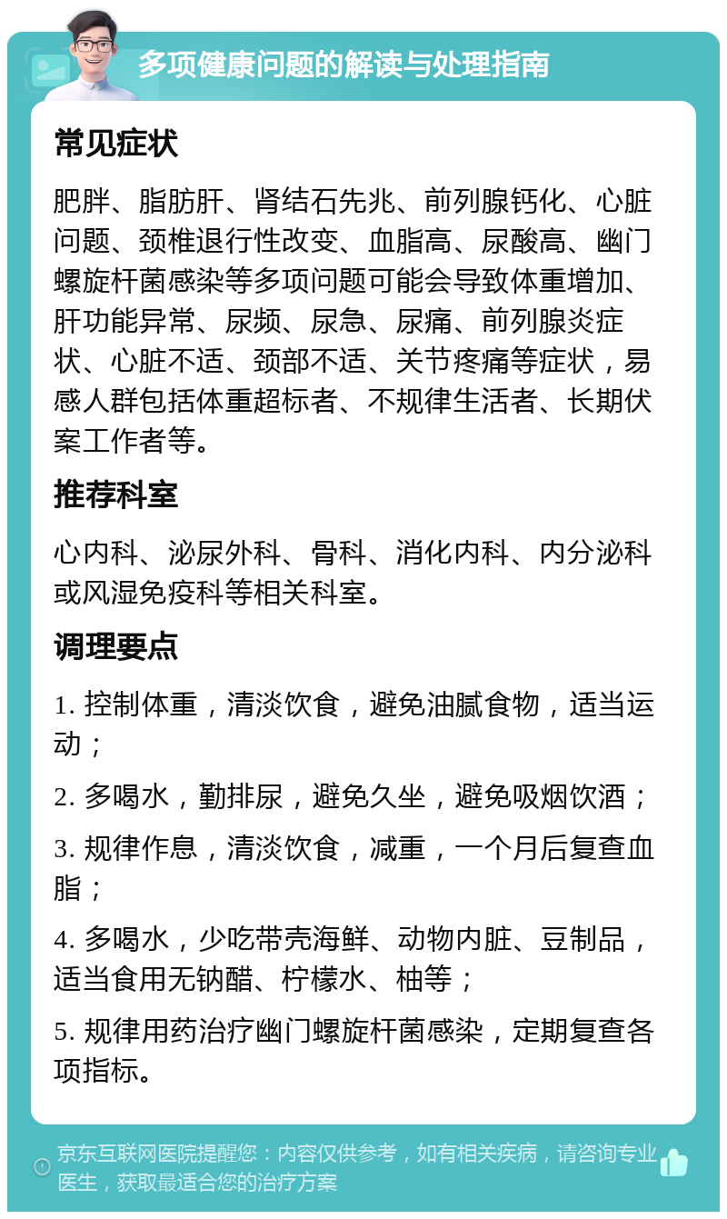 多项健康问题的解读与处理指南 常见症状 肥胖、脂肪肝、肾结石先兆、前列腺钙化、心脏问题、颈椎退行性改变、血脂高、尿酸高、幽门螺旋杆菌感染等多项问题可能会导致体重增加、肝功能异常、尿频、尿急、尿痛、前列腺炎症状、心脏不适、颈部不适、关节疼痛等症状，易感人群包括体重超标者、不规律生活者、长期伏案工作者等。 推荐科室 心内科、泌尿外科、骨科、消化内科、内分泌科或风湿免疫科等相关科室。 调理要点 1. 控制体重，清淡饮食，避免油腻食物，适当运动； 2. 多喝水，勤排尿，避免久坐，避免吸烟饮酒； 3. 规律作息，清淡饮食，减重，一个月后复查血脂； 4. 多喝水，少吃带壳海鲜、动物内脏、豆制品，适当食用无钠醋、柠檬水、柚等； 5. 规律用药治疗幽门螺旋杆菌感染，定期复查各项指标。