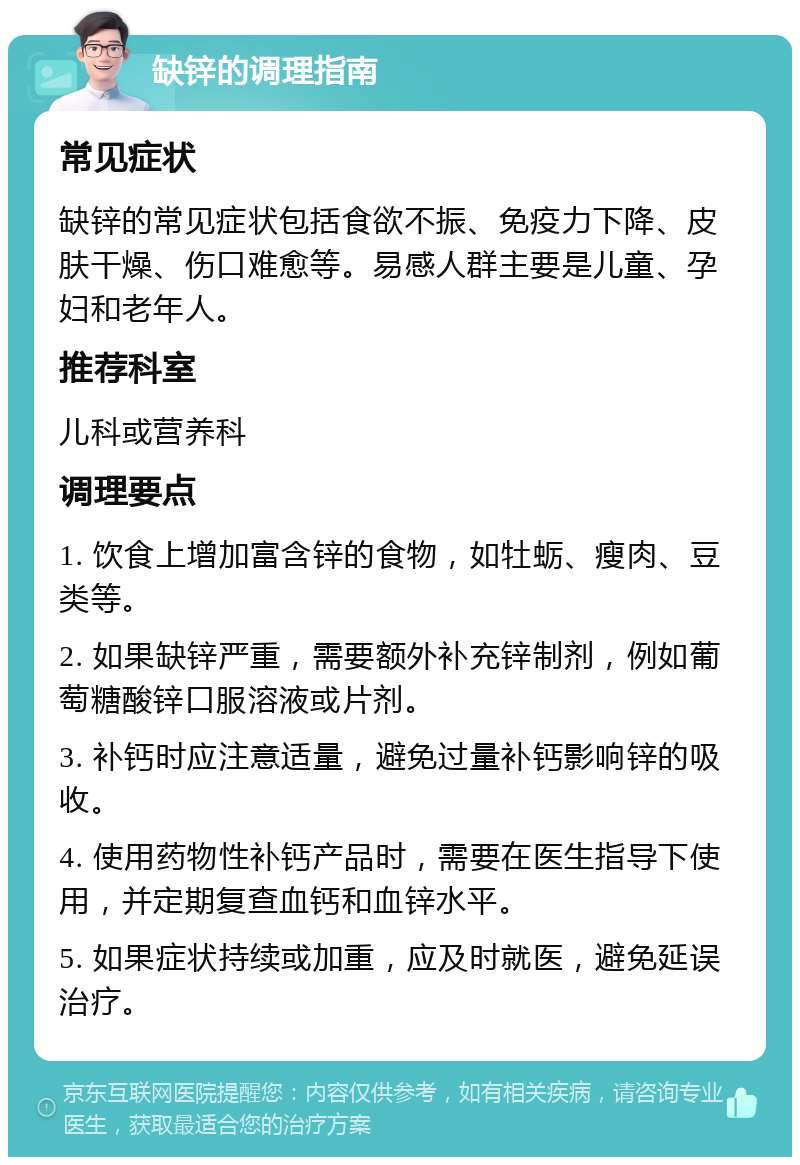 缺锌的调理指南 常见症状 缺锌的常见症状包括食欲不振、免疫力下降、皮肤干燥、伤口难愈等。易感人群主要是儿童、孕妇和老年人。 推荐科室 儿科或营养科 调理要点 1. 饮食上增加富含锌的食物，如牡蛎、瘦肉、豆类等。 2. 如果缺锌严重，需要额外补充锌制剂，例如葡萄糖酸锌口服溶液或片剂。 3. 补钙时应注意适量，避免过量补钙影响锌的吸收。 4. 使用药物性补钙产品时，需要在医生指导下使用，并定期复查血钙和血锌水平。 5. 如果症状持续或加重，应及时就医，避免延误治疗。