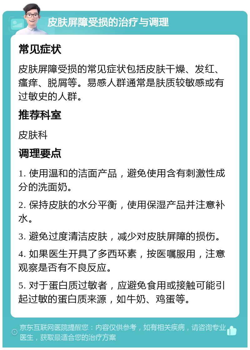 皮肤屏障受损的治疗与调理 常见症状 皮肤屏障受损的常见症状包括皮肤干燥、发红、瘙痒、脱屑等。易感人群通常是肤质较敏感或有过敏史的人群。 推荐科室 皮肤科 调理要点 1. 使用温和的洁面产品，避免使用含有刺激性成分的洗面奶。 2. 保持皮肤的水分平衡，使用保湿产品并注意补水。 3. 避免过度清洁皮肤，减少对皮肤屏障的损伤。 4. 如果医生开具了多西环素，按医嘱服用，注意观察是否有不良反应。 5. 对于蛋白质过敏者，应避免食用或接触可能引起过敏的蛋白质来源，如牛奶、鸡蛋等。