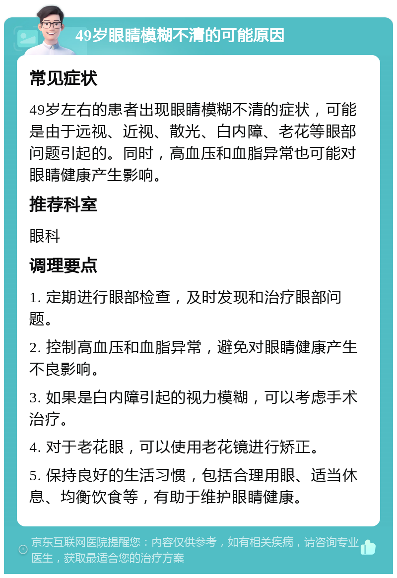 49岁眼睛模糊不清的可能原因 常见症状 49岁左右的患者出现眼睛模糊不清的症状，可能是由于远视、近视、散光、白内障、老花等眼部问题引起的。同时，高血压和血脂异常也可能对眼睛健康产生影响。 推荐科室 眼科 调理要点 1. 定期进行眼部检查，及时发现和治疗眼部问题。 2. 控制高血压和血脂异常，避免对眼睛健康产生不良影响。 3. 如果是白内障引起的视力模糊，可以考虑手术治疗。 4. 对于老花眼，可以使用老花镜进行矫正。 5. 保持良好的生活习惯，包括合理用眼、适当休息、均衡饮食等，有助于维护眼睛健康。