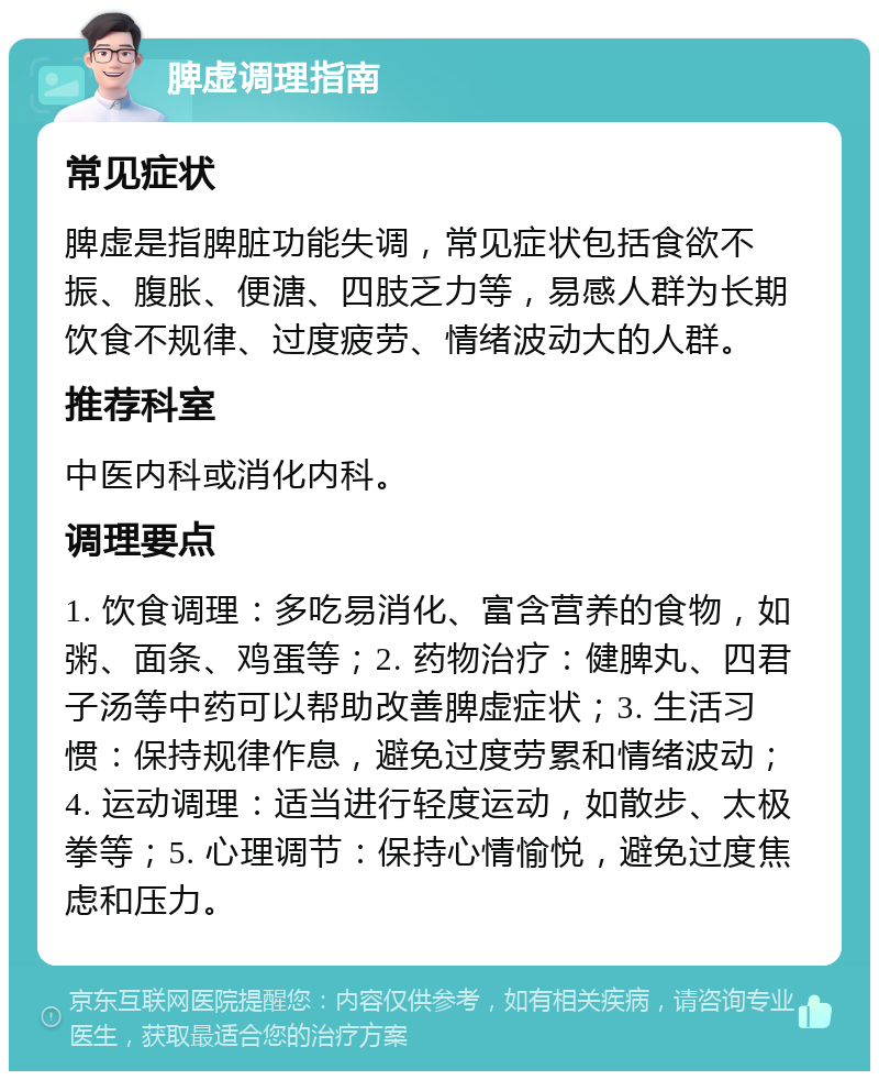 脾虚调理指南 常见症状 脾虚是指脾脏功能失调，常见症状包括食欲不振、腹胀、便溏、四肢乏力等，易感人群为长期饮食不规律、过度疲劳、情绪波动大的人群。 推荐科室 中医内科或消化内科。 调理要点 1. 饮食调理：多吃易消化、富含营养的食物，如粥、面条、鸡蛋等；2. 药物治疗：健脾丸、四君子汤等中药可以帮助改善脾虚症状；3. 生活习惯：保持规律作息，避免过度劳累和情绪波动；4. 运动调理：适当进行轻度运动，如散步、太极拳等；5. 心理调节：保持心情愉悦，避免过度焦虑和压力。