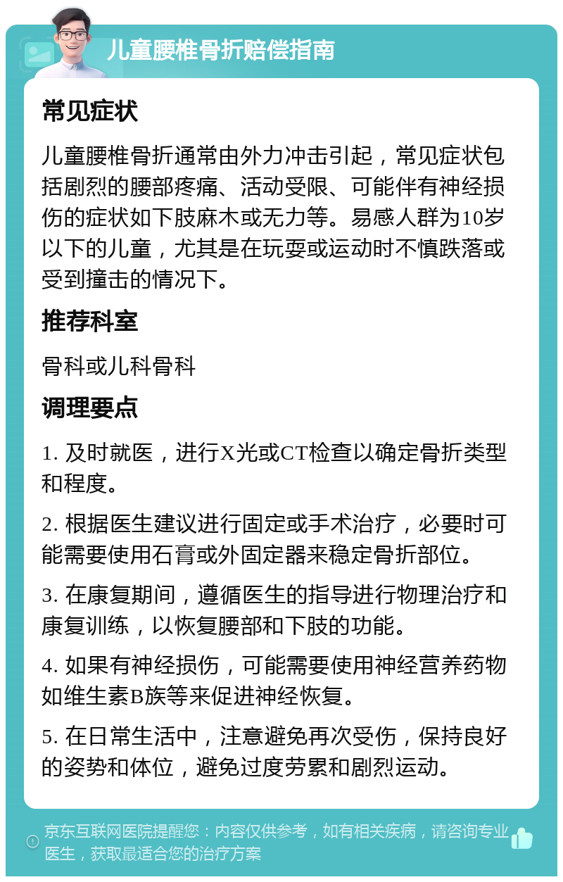 儿童腰椎骨折赔偿指南 常见症状 儿童腰椎骨折通常由外力冲击引起，常见症状包括剧烈的腰部疼痛、活动受限、可能伴有神经损伤的症状如下肢麻木或无力等。易感人群为10岁以下的儿童，尤其是在玩耍或运动时不慎跌落或受到撞击的情况下。 推荐科室 骨科或儿科骨科 调理要点 1. 及时就医，进行X光或CT检查以确定骨折类型和程度。 2. 根据医生建议进行固定或手术治疗，必要时可能需要使用石膏或外固定器来稳定骨折部位。 3. 在康复期间，遵循医生的指导进行物理治疗和康复训练，以恢复腰部和下肢的功能。 4. 如果有神经损伤，可能需要使用神经营养药物如维生素B族等来促进神经恢复。 5. 在日常生活中，注意避免再次受伤，保持良好的姿势和体位，避免过度劳累和剧烈运动。