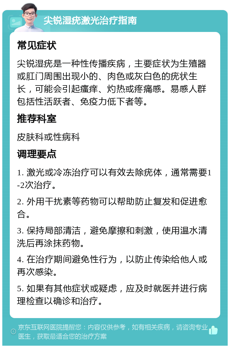 尖锐湿疣激光治疗指南 常见症状 尖锐湿疣是一种性传播疾病，主要症状为生殖器或肛门周围出现小的、肉色或灰白色的疣状生长，可能会引起瘙痒、灼热或疼痛感。易感人群包括性活跃者、免疫力低下者等。 推荐科室 皮肤科或性病科 调理要点 1. 激光或冷冻治疗可以有效去除疣体，通常需要1-2次治疗。 2. 外用干扰素等药物可以帮助防止复发和促进愈合。 3. 保持局部清洁，避免摩擦和刺激，使用温水清洗后再涂抹药物。 4. 在治疗期间避免性行为，以防止传染给他人或再次感染。 5. 如果有其他症状或疑虑，应及时就医并进行病理检查以确诊和治疗。