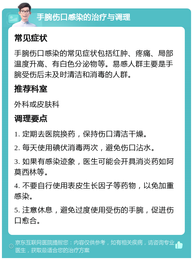 手腕伤口感染的治疗与调理 常见症状 手腕伤口感染的常见症状包括红肿、疼痛、局部温度升高、有白色分泌物等。易感人群主要是手腕受伤后未及时清洁和消毒的人群。 推荐科室 外科或皮肤科 调理要点 1. 定期去医院换药，保持伤口清洁干燥。 2. 每天使用碘伏消毒两次，避免伤口沾水。 3. 如果有感染迹象，医生可能会开具消炎药如阿莫西林等。 4. 不要自行使用表皮生长因子等药物，以免加重感染。 5. 注意休息，避免过度使用受伤的手腕，促进伤口愈合。