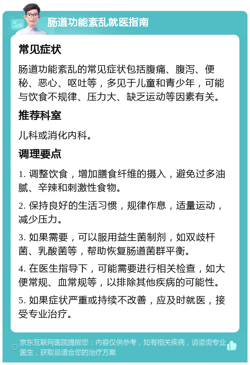 肠道功能紊乱就医指南 常见症状 肠道功能紊乱的常见症状包括腹痛、腹泻、便秘、恶心、呕吐等，多见于儿童和青少年，可能与饮食不规律、压力大、缺乏运动等因素有关。 推荐科室 儿科或消化内科。 调理要点 1. 调整饮食，增加膳食纤维的摄入，避免过多油腻、辛辣和刺激性食物。 2. 保持良好的生活习惯，规律作息，适量运动，减少压力。 3. 如果需要，可以服用益生菌制剂，如双歧杆菌、乳酸菌等，帮助恢复肠道菌群平衡。 4. 在医生指导下，可能需要进行相关检查，如大便常规、血常规等，以排除其他疾病的可能性。 5. 如果症状严重或持续不改善，应及时就医，接受专业治疗。