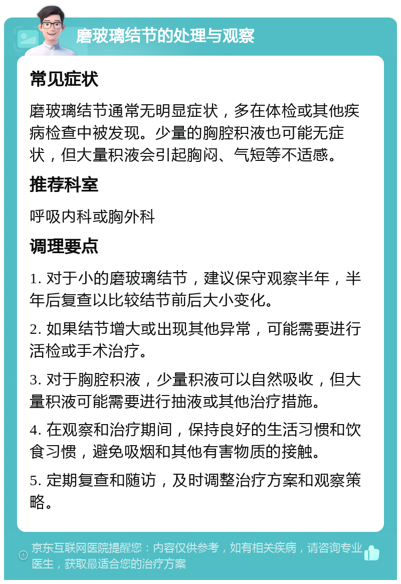 磨玻璃结节的处理与观察 常见症状 磨玻璃结节通常无明显症状，多在体检或其他疾病检查中被发现。少量的胸腔积液也可能无症状，但大量积液会引起胸闷、气短等不适感。 推荐科室 呼吸内科或胸外科 调理要点 1. 对于小的磨玻璃结节，建议保守观察半年，半年后复查以比较结节前后大小变化。 2. 如果结节增大或出现其他异常，可能需要进行活检或手术治疗。 3. 对于胸腔积液，少量积液可以自然吸收，但大量积液可能需要进行抽液或其他治疗措施。 4. 在观察和治疗期间，保持良好的生活习惯和饮食习惯，避免吸烟和其他有害物质的接触。 5. 定期复查和随访，及时调整治疗方案和观察策略。