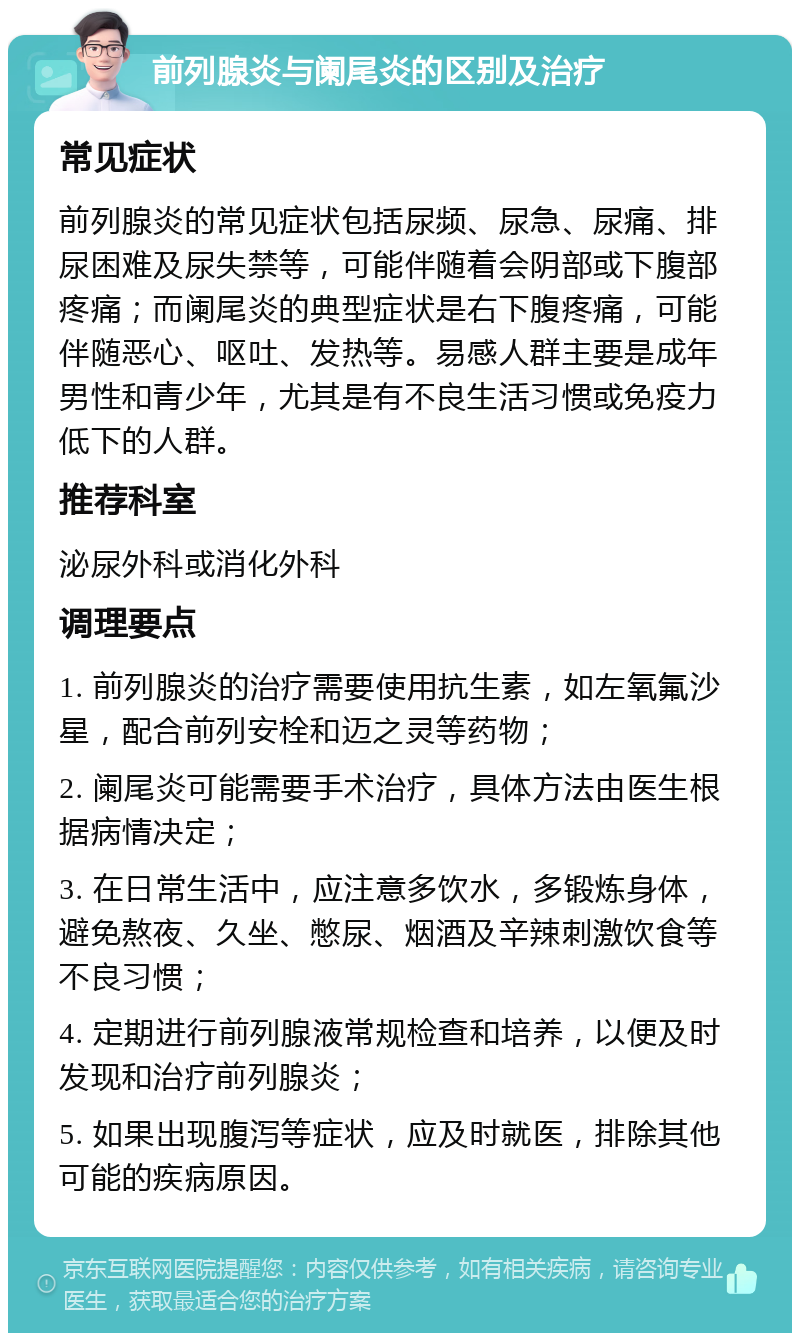 前列腺炎与阑尾炎的区别及治疗 常见症状 前列腺炎的常见症状包括尿频、尿急、尿痛、排尿困难及尿失禁等，可能伴随着会阴部或下腹部疼痛；而阑尾炎的典型症状是右下腹疼痛，可能伴随恶心、呕吐、发热等。易感人群主要是成年男性和青少年，尤其是有不良生活习惯或免疫力低下的人群。 推荐科室 泌尿外科或消化外科 调理要点 1. 前列腺炎的治疗需要使用抗生素，如左氧氟沙星，配合前列安栓和迈之灵等药物； 2. 阑尾炎可能需要手术治疗，具体方法由医生根据病情决定； 3. 在日常生活中，应注意多饮水，多锻炼身体，避免熬夜、久坐、憋尿、烟酒及辛辣刺激饮食等不良习惯； 4. 定期进行前列腺液常规检查和培养，以便及时发现和治疗前列腺炎； 5. 如果出现腹泻等症状，应及时就医，排除其他可能的疾病原因。