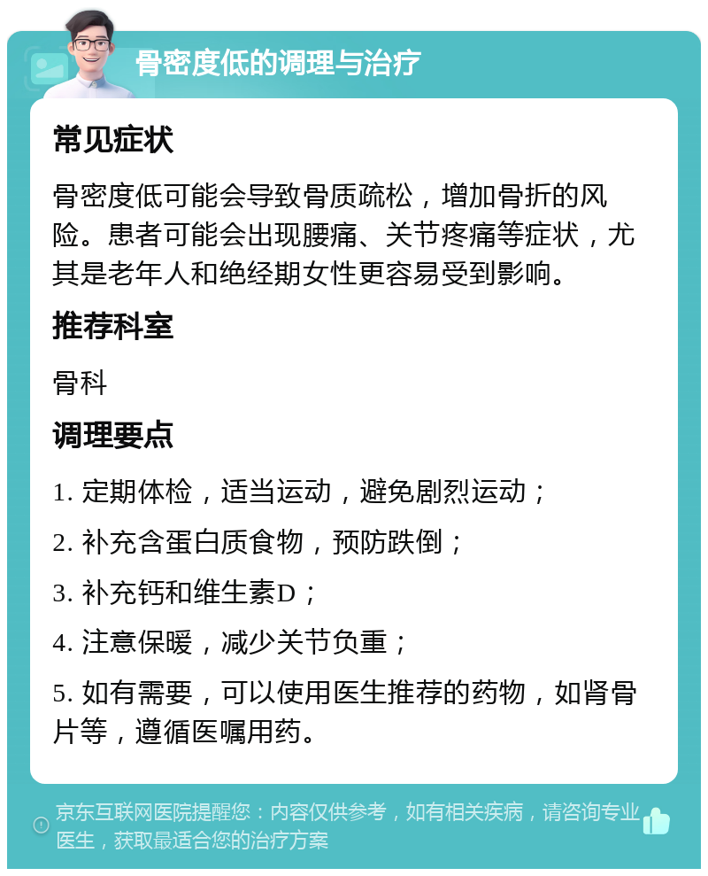 骨密度低的调理与治疗 常见症状 骨密度低可能会导致骨质疏松，增加骨折的风险。患者可能会出现腰痛、关节疼痛等症状，尤其是老年人和绝经期女性更容易受到影响。 推荐科室 骨科 调理要点 1. 定期体检，适当运动，避免剧烈运动； 2. 补充含蛋白质食物，预防跌倒； 3. 补充钙和维生素D； 4. 注意保暖，减少关节负重； 5. 如有需要，可以使用医生推荐的药物，如肾骨片等，遵循医嘱用药。