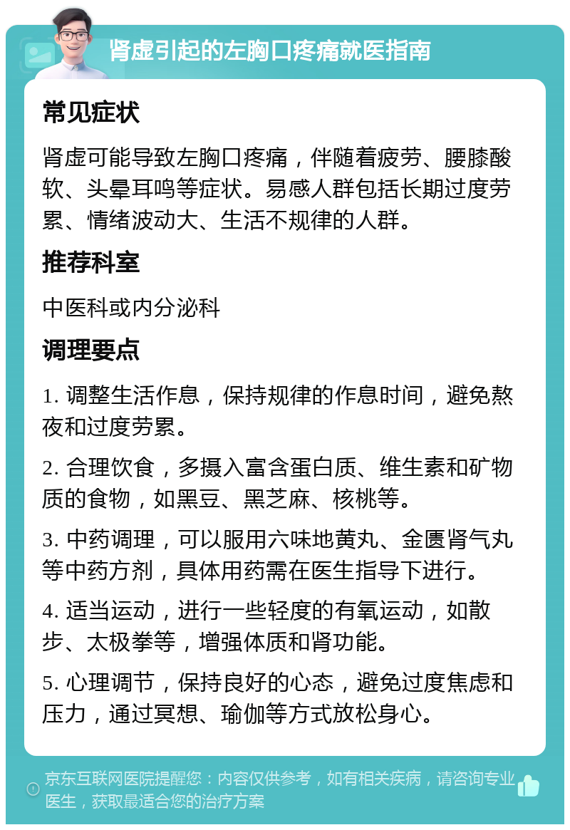 肾虚引起的左胸口疼痛就医指南 常见症状 肾虚可能导致左胸口疼痛，伴随着疲劳、腰膝酸软、头晕耳鸣等症状。易感人群包括长期过度劳累、情绪波动大、生活不规律的人群。 推荐科室 中医科或内分泌科 调理要点 1. 调整生活作息，保持规律的作息时间，避免熬夜和过度劳累。 2. 合理饮食，多摄入富含蛋白质、维生素和矿物质的食物，如黑豆、黑芝麻、核桃等。 3. 中药调理，可以服用六味地黄丸、金匮肾气丸等中药方剂，具体用药需在医生指导下进行。 4. 适当运动，进行一些轻度的有氧运动，如散步、太极拳等，增强体质和肾功能。 5. 心理调节，保持良好的心态，避免过度焦虑和压力，通过冥想、瑜伽等方式放松身心。