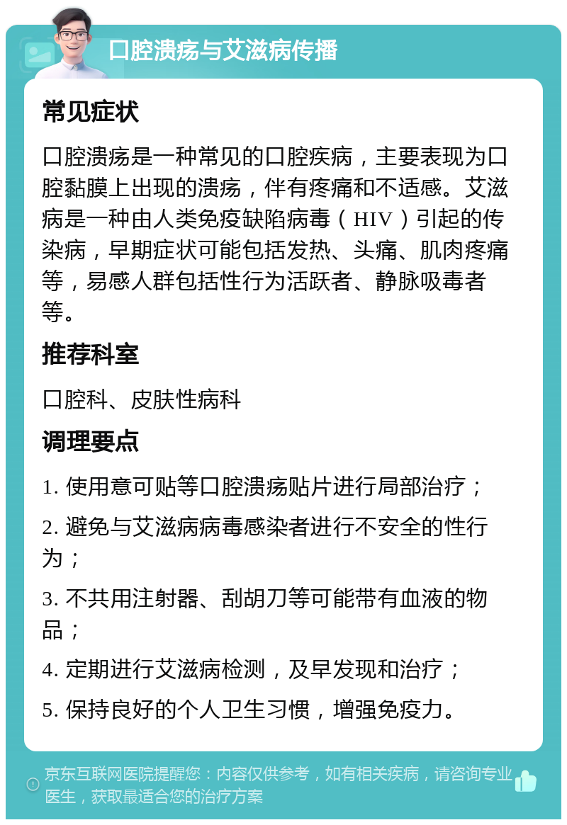 口腔溃疡与艾滋病传播 常见症状 口腔溃疡是一种常见的口腔疾病，主要表现为口腔黏膜上出现的溃疡，伴有疼痛和不适感。艾滋病是一种由人类免疫缺陷病毒（HIV）引起的传染病，早期症状可能包括发热、头痛、肌肉疼痛等，易感人群包括性行为活跃者、静脉吸毒者等。 推荐科室 口腔科、皮肤性病科 调理要点 1. 使用意可贴等口腔溃疡贴片进行局部治疗； 2. 避免与艾滋病病毒感染者进行不安全的性行为； 3. 不共用注射器、刮胡刀等可能带有血液的物品； 4. 定期进行艾滋病检测，及早发现和治疗； 5. 保持良好的个人卫生习惯，增强免疫力。