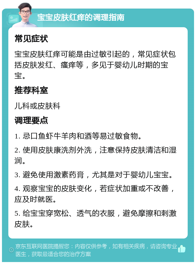 宝宝皮肤红痒的调理指南 常见症状 宝宝皮肤红痒可能是由过敏引起的，常见症状包括皮肤发红、瘙痒等，多见于婴幼儿时期的宝宝。 推荐科室 儿科或皮肤科 调理要点 1. 忌口鱼虾牛羊肉和酒等易过敏食物。 2. 使用皮肤康洗剂外洗，注意保持皮肤清洁和湿润。 3. 避免使用激素药膏，尤其是对于婴幼儿宝宝。 4. 观察宝宝的皮肤变化，若症状加重或不改善，应及时就医。 5. 给宝宝穿宽松、透气的衣服，避免摩擦和刺激皮肤。