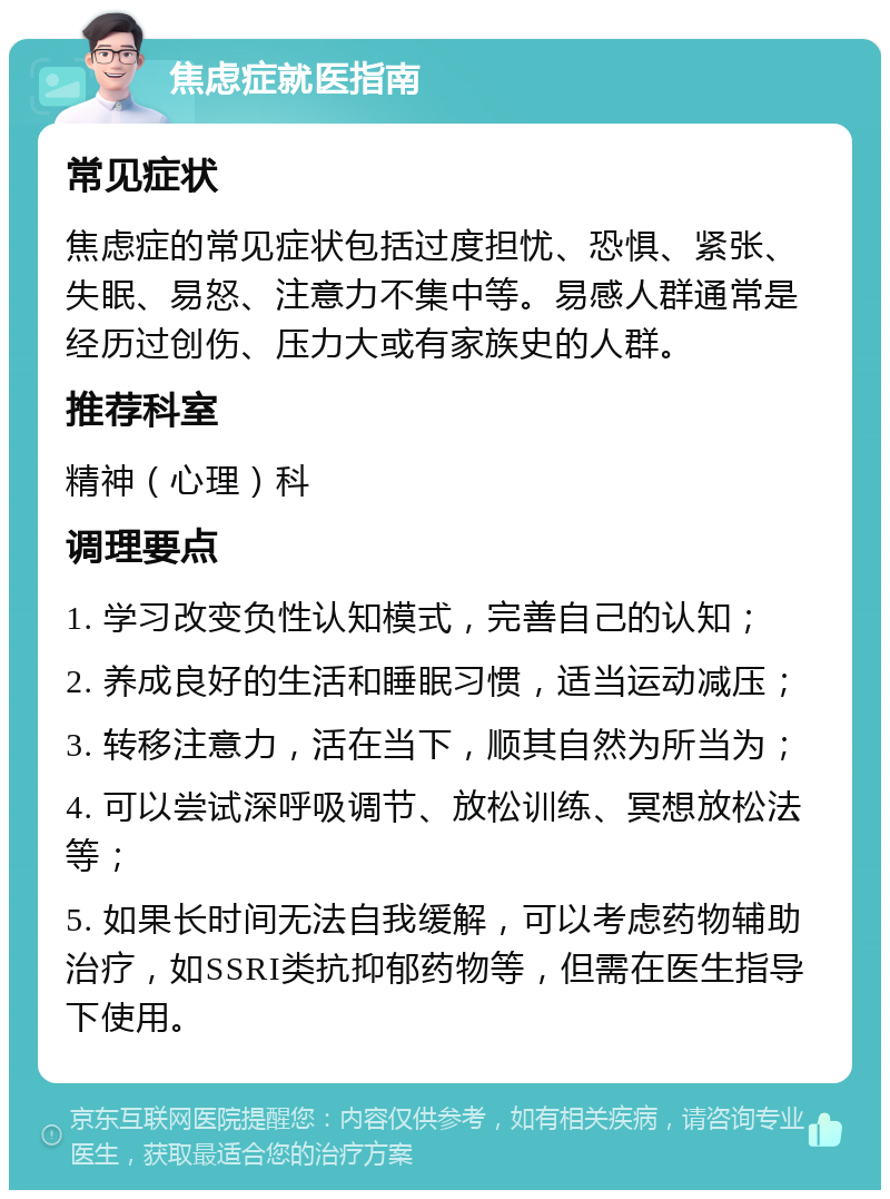 焦虑症就医指南 常见症状 焦虑症的常见症状包括过度担忧、恐惧、紧张、失眠、易怒、注意力不集中等。易感人群通常是经历过创伤、压力大或有家族史的人群。 推荐科室 精神（心理）科 调理要点 1. 学习改变负性认知模式，完善自己的认知； 2. 养成良好的生活和睡眠习惯，适当运动减压； 3. 转移注意力，活在当下，顺其自然为所当为； 4. 可以尝试深呼吸调节、放松训练、冥想放松法等； 5. 如果长时间无法自我缓解，可以考虑药物辅助治疗，如SSRI类抗抑郁药物等，但需在医生指导下使用。