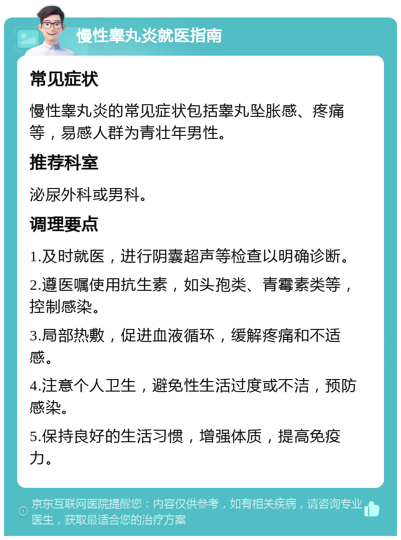 慢性睾丸炎就医指南 常见症状 慢性睾丸炎的常见症状包括睾丸坠胀感、疼痛等，易感人群为青壮年男性。 推荐科室 泌尿外科或男科。 调理要点 1.及时就医，进行阴囊超声等检查以明确诊断。 2.遵医嘱使用抗生素，如头孢类、青霉素类等，控制感染。 3.局部热敷，促进血液循环，缓解疼痛和不适感。 4.注意个人卫生，避免性生活过度或不洁，预防感染。 5.保持良好的生活习惯，增强体质，提高免疫力。