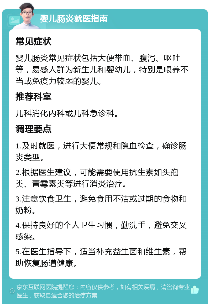 婴儿肠炎就医指南 常见症状 婴儿肠炎常见症状包括大便带血、腹泻、呕吐等，易感人群为新生儿和婴幼儿，特别是喂养不当或免疫力较弱的婴儿。 推荐科室 儿科消化内科或儿科急诊科。 调理要点 1.及时就医，进行大便常规和隐血检查，确诊肠炎类型。 2.根据医生建议，可能需要使用抗生素如头孢类、青霉素类等进行消炎治疗。 3.注意饮食卫生，避免食用不洁或过期的食物和奶粉。 4.保持良好的个人卫生习惯，勤洗手，避免交叉感染。 5.在医生指导下，适当补充益生菌和维生素，帮助恢复肠道健康。