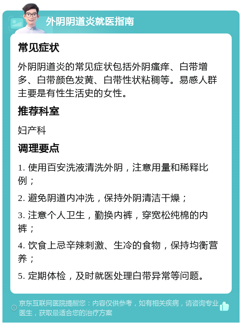 外阴阴道炎就医指南 常见症状 外阴阴道炎的常见症状包括外阴瘙痒、白带增多、白带颜色发黄、白带性状粘稠等。易感人群主要是有性生活史的女性。 推荐科室 妇产科 调理要点 1. 使用百安洗液清洗外阴，注意用量和稀释比例； 2. 避免阴道内冲洗，保持外阴清洁干燥； 3. 注意个人卫生，勤换内裤，穿宽松纯棉的内裤； 4. 饮食上忌辛辣刺激、生冷的食物，保持均衡营养； 5. 定期体检，及时就医处理白带异常等问题。